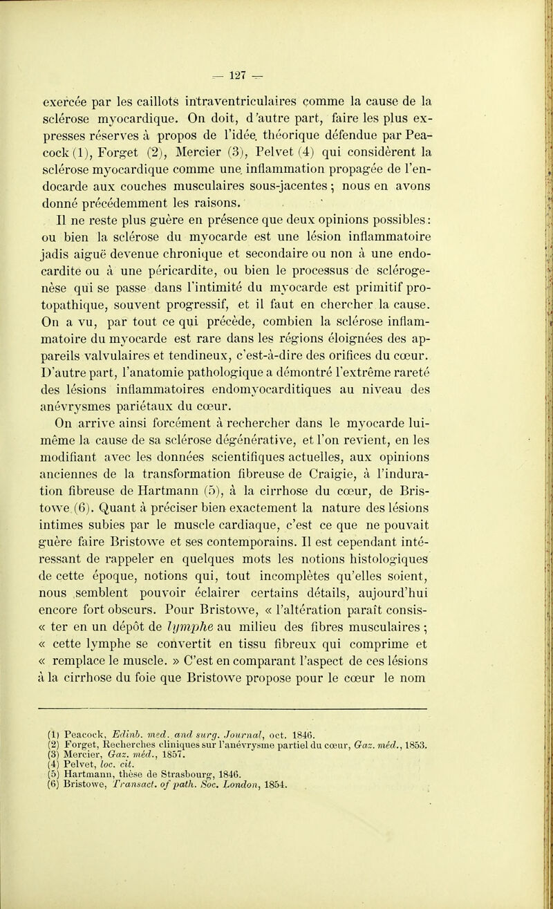 exercée par les caillots intraventriculaires comme la cause de la sclérose myocardique. On doit, d'autre part, faire les plus ex- presses réserves à propos de l'idée, théorique défendue par Pea- cock (1), Forget (2), Mercier (3), Pelvet (4) qui considèrent la sclérose myocardique comme une inflammation propag-ée de l'en- docarde aux couches musculaires sous-jacentes ; nous en avons donné précédemment les raisons.' .  Il ne reste plus guère en présence que deux opinions possibles : ou bien la sclérose du myocarde est une lésion inflammatoire jadis aiguë devenue chronique et secondaire ou non à une endo- cardite ou à une péricardite, ou bien le processus de scléroge- nèse qui se passe dans l'intimité du myocarde est primitif pro- topathique, souvent progressif, et il faut en chercher la cause. On a vu, par tout ce qui précède, combien la sclérose inflam- matoire du myocarde est rare dans les régions éloignées des ap- pareils valvulaires et tendineux, c'est-à-dire des orifices du cœur. D'autre part, l'anatomie pathologique a démontré l'extrême rareté des lésions inflammatoires endomyocarditiques au niveau des anévrysmes pariétaux du cœur. On arrive ainsi forcément à rechercher dans le myocarde lui- même la cause de sa sclérose dégénérative, et l'on revient, en les modifiant avec les données scientifiques actuelles, aux opinions anciennes de la transformation fibreuse de Craigie, à l'indura- tion fibreuse de Hartmann (5), à la cirrhose du cœur, de Bris- towe (6), Quant à préciser bien exactement la nature des lésions intimes subies par le muscle cardiaque, c'est ce que ne pouvait guère faire Bristowe et ses contemporains. Il est cependant inté- ressant de rappeler en quelques mots les notions histologiques de cette époque, notions qui, tout incomplètes qu'elles soient, nous semblent pouvoir éclairer certains détails, aujourd'hui encore fort obscurs. Pour Bristowe, « l'altération paraît consis- « ter en un dépôt de lymphe au milieu des fibres musculaires ; « cette lymphe se convertit en tissu fibreux qui comprime et « remplace le muscle. » C'est en comparant l'aspect de ces lésions à la cirrhose du foie que Bristowe propose pour le cœur le nom (1) Peacock, Edinb. med. and surg. Journal, oct. 1846. (2) Forget, Recherches cliniques sur raiiévrysme partiel du cœur, Gaz. méd,, 1853. (3) Mercier, Gaz. méd., 1857. (4) Pelvet, loc. cit. (5) Hartmann, thèse de Strasbourg, 1846. (6) Bristowe, Transact. of path. Soc. London, 1854.