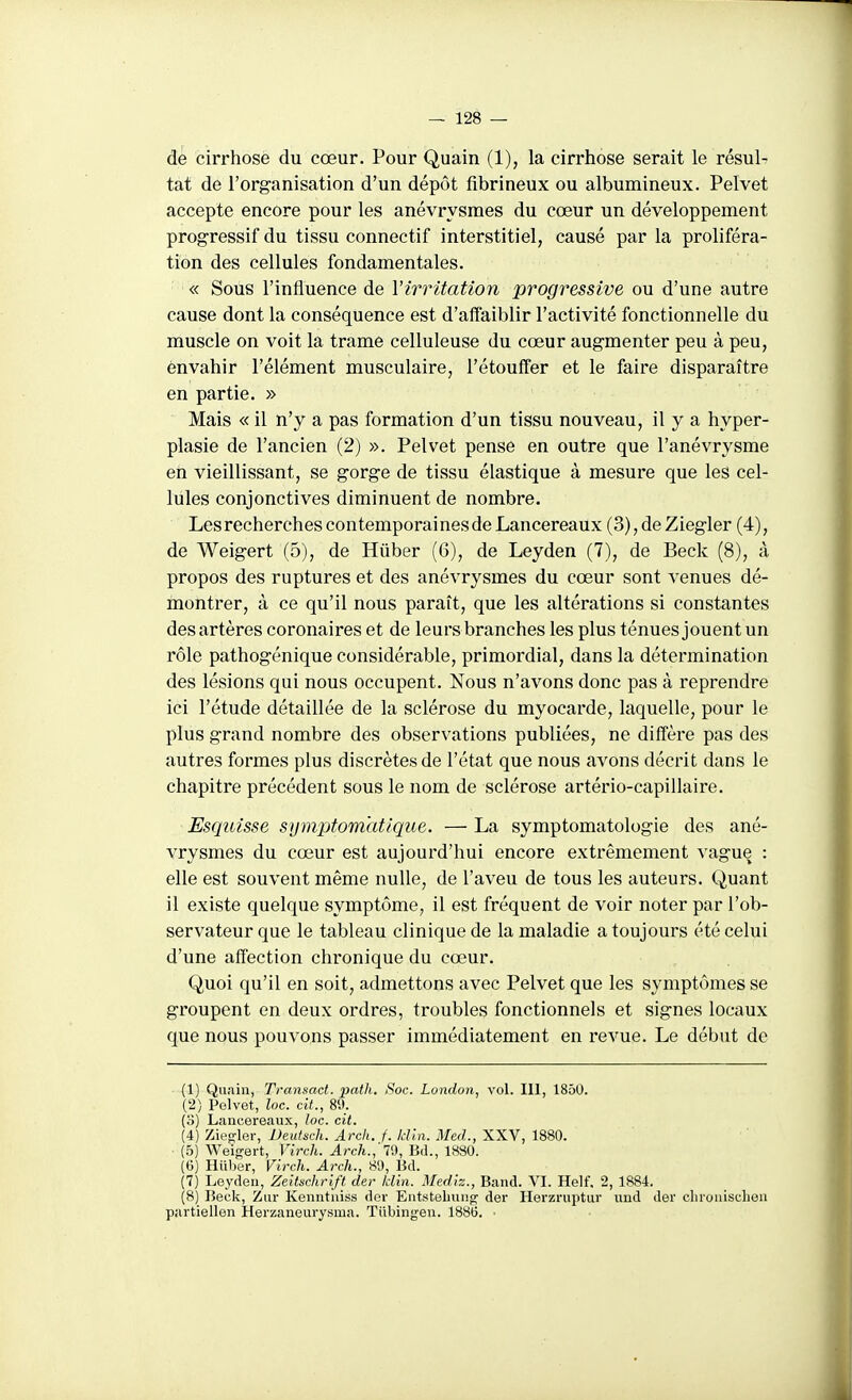 de cirrhose du cœur. Pour Quain (1), la cirrhose serait le résul- tat de l'organisation d'un dépôt fibrineux ou albumineux. Pelvet accepte encore pour les anévrysmes du cœur un développement progressif du tissu connectif interstitiel, causé par la proliféra- tion des cellules fondamentales. « Sous l'influence de l'irritation progressive ou d'une autre cause dont la conséquence est d'affaiblir l'activité fonctionnelle du muscle on voit la trame celluleuse du cœur augmenter peu à peu, envahir l'élément musculaire, l'étouffer et le faire disparaître en partie. » Mais « il n'y a pas formation d'un tissu nouveau, il y a hyper- plasie de l'ancien (2) ». Pelvet pense en outre que l'anévrysme en vieillissant, se gorge de tissu élastique à mesure que les cel- lules conjonctives diminuent de nombre. Les recherches contemporai nés de Lancereaux (3),deZiegler (4), de Weigert (5), de Hûber (6), de Leyden (7), de Beck (8), à propos des ruptures et des anévrysmes du cœur sont venues dé- montrer, à ce qu'il nous paraît, que les altérations si constantes des artères coronaires et de leurs branches les plus ténues jouent un rôle pathogénique considérable, primordial, dans la détermination des lésions qui nous occupent. Nous n'avons donc pas à reprendre ici l'étude détaillée de la sclérose du myocarde, laquelle, pour le plus grand nombre des observations publiées, ne diffère pas des autres formes plus discrètes de l'état que nous avons décrit dans le chapitre précédent sous le nom de sclérose artério-capillaire. Esquisse symptom'atlque. — La symptomatologie des ané- vrysmes du cœur est aujourd'hui encore extrêmement vague : elle est souvent même nulle, de l'aveu de tous les auteurs. Quant il existe quelque symptôme, il est fréquent de voir noter par l'ob- servateur que le tableau clinique de la maladie a toujours été celui d'une affection chronique du cœur. Quoi qu'il en soit, admettons avec Pelvet que les symptômes se groupent en deux ordres, troubles fonctionnels et signes locaux que nous pouvons passer immédiatement en revue. Le début de (1) Quain, Transact. paih. Soc. London, vol. 111, 1850. (2) Pelvet, loc. cit., 89. (o) Lancereaux, loc. cit. (4) Ziegler, Deutsch. Arck. f. Idln. Med., XXV, 1880. (5) Weigert, Virch. Arch., 70, Bd., 1880. (6) Iliiber, Virch. Arch., 80, Bd. (7) Leyden, Zeitschrift der Idin. Mediz., Band. VI. Helf, 2, 1884. (8) Beck, Zur Kenntui.ss dor Entstebiing der Herzruptur ïind der clirouischen partieilen Herzaneurysma. Tiibingen. 1886. •