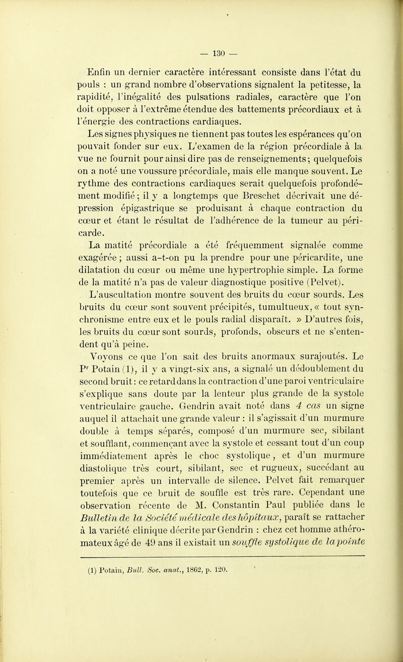 Enfin un dernier caractère intéressant consiste dans l'état du pouls : un grand nombre d'observations signalent la petitesse, la rapidité, l'inégalité des pulsations radiales, caractère que l'on doit opposer à l'extrême étendue des battements précordiaux et à l'énergie des contractions cardiaques. Les signes physiques ne tiennent pas toutes les espérances qu'on pouvait fonder sur eux. L'examen de la région précordiale à la vue ne fournit pour ainsi dire pas de renseignements; quelquefois on a noté une voussure précordiale, mais elle manque souvent. Le rythme des contractions cardiaques serait quelquefois profondé- ment modifié ; il y a longtemps que Breschet décrivait une dé- pression épigastrique se produisant à chaque contraction du cœur et étant le résultat de l'adhérence de la tumeur au péri- carde. La matité précordiale a été fréquemment signalée comme exagérée; aussi a-t-on pu la prendre pour une péricardite, une dilatation du cœur ou même une hypertrophie simple. La forme de la matité n'a pas de valeur diagnostique positive (Pelvet). L'auscultation montre souvent des bruits du cœur sourds. Les bruits du cœur sont souvent précipités, tumultueux, « tout syn- chronisme entre eux et le pouls radial disparaît. » D'autres fois, les bruits du cœur sont sourds, profonds, obscurs et ne s'enten- dent qu'à peine. Voyons ce que l'on sait des bruits anormaux surajoutés. Le Potain (1), il y a vingt-six ans, a signalé un dédoublement du second bruit : ce retard dans la contraction d'une paroi ventriculaire s'explique sans doute par la lenteur plus grande de la systole ventriculaire gauche. Gendrin avait noté dans 4 cas un signe auquel il attachait une grande valeur : il s'agissait d'un murmure double à temps séparés, composé d'un murmure sec, sibilant et soufflant, commençant avec la systole et cessant tout d'un coup immédiatement après le choc systolique, et d'un murmure diastolique très court, sibilant, sec et rugueux, succédant au premier après un intervalle de silence. Pelvet fait remarquer toutefois que ce bruit de souffle est très rare. Cependant une observation récente de M. Constantin Paul publiée dans le Bulletin de la Société médicale des hôpitaux, paraît se rattacher à la variété clinique décrite par Gendrin : chez cet homme athéro- mateuxâgé de 49 ans il existait un souffle systolique de lapointe