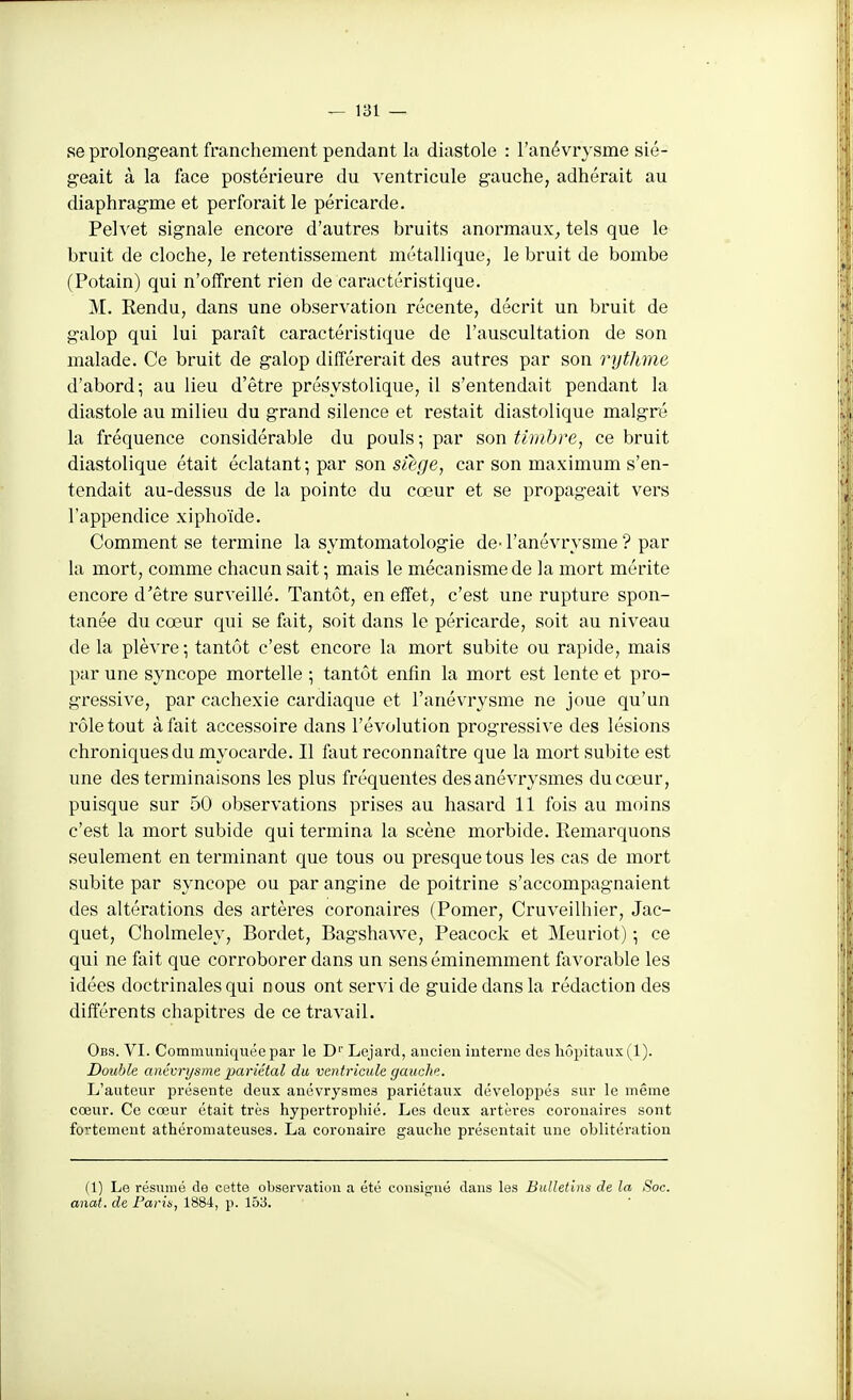 se prolongeant franchement pendant la diastole : l'anévrvsme sié- geait à la face postéi'ieure du ventricule gauche, adhérait au diaphragme et perforait le péricarde. Pelvet signale encore d'autres bruits anormaux^ tels que le bruit de cloche, le retentissement métallique, le bruit de bombe (Potain) qui n'offrent rien de caractéristique. M. Rendu, dans une observation récente, décrit un bruit de galop qui lui paraît caractéristique de l'auscultation de son malade. Ce bruit de galop différerait des autres par son rythme d'abord; au lieu d'être présystolique, il s'entendait pendant la diastole au milieu du grand silence et restait diastolique malgré la fréquence considérable du pouls; par son tiuibre, ce bruit diastolique était éclatant ; par son siège, car son maximum s'en- tendait au-dessus de la pointe du cœur et se propageait vers l'appendice xiphoïde. Comment se termine la symtomatologie de- l'anévrvsme ? par la mort, comme chacun sait; mais le mécanisme de la mort mérite encore d'être surveillé. Tantôt, en effet, c'est une rupture spon- tanée du cœur qui se fait, soit dans le péricarde, soit au niveau de la plèvre ; tantôt c'est encore la mort subite ou rapide, mais par une syncope mortelle ; tantôt enfin la mort est lente et pro- gressive, par cachexie cardiaque et l'anévrysme ne joue qu'un rôle tout à fait accessoire dans l'évolution progressive des lésions chroniques du myocarde. Il faut reconnaître que la mort subite est une des terminaisons les plus fréquentes desanévrysmes du cœur, puisque sur 50 observations prises au hasard 11 fois au moins c'est la mort subide qui termina la scène morbide. Remarquons seulement en terminant que tous ou presque tous les cas de mort subite par syncope ou par angine de poitrine s'accompagnaient des altérations des artères coronaires (Pomer, Cruveilhier, Jac- quet, Cholmeley, Bordet, Bagshawe, Peacock et Meuriot) ; ce qui ne fait que corroborer dans un sens éminemment fiivorable les idées doctrinales qui nous ont servi de guide dans la rédaction des différents chapitres de ce travail. Obs. VI. Communiquée par le D Lejard, ancien interne des liôi)itaux(l). Double anévrysme pariétal du ventricule gauche. L'auteur présente deux anévrysmes pariétaux développés sur le même cœur. Ce cœur était très hypertrophié. Les deux artères coronaires sont fortement athéromateuses. La coronaire gauche présentait une oblitération (1) Le résumé de cette observation a été consig'ué dans les Bulletins de la Soc. anat. de Parin, 1884, p. 153.