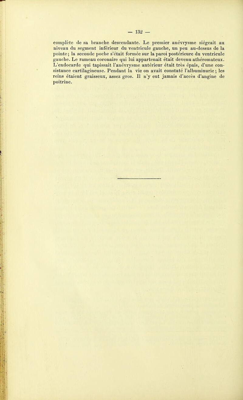 complète de sa branche descendante. Le premier anévrysme siégeait au niveau du segment inférieur du ventricule gauche, un peu au-dessus de la pointe ; la seconde poche s'était formée sur la paroi postérieure du ventricule gauche. Le rameau coronaire qui lui appartenait était devenu athéromateux. L'endocarde qui tapissait l'anévrysme antérieur était très épais, d'une con- sistance cartilagineuse. Pendant la vie on avait constaté l'albuminurie ; les reins étaient graisseux, assez gros. Il n'y eut jamais d'accès d'angine de poitrine.