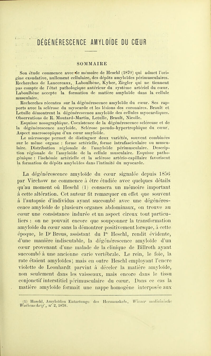 SOMMAIEE Son étude commence avec «le mémoire de Hesclil (1870) qui admet l'ori- gine exsudative, nullement cellulaire, des dépôts amyloïdes périmusculaircs. Recherches de Lancereaux, Laboulbène, Kyber, Ziegler qui ne tiennent pas compte de l'état pathologique antérieur du système artériel du cœur. Laboulbène accepte la formation de matière amyloïde dans la cellule musculaire. Recherches récentes sur la dégénérescence amyloïde du coeur. Ses rap- ports avec la sclérose du myocarde et les lésions des coronaires. Brault et Letulle démontrent la dégénérescence amyloïde des cellules myocardiques. Observations de E. Moutard-Martin, Letulle, Brault, NicoUe. Esquisse nosographique. Coexistence de la dégénérescence scléreuse et de la dégénérescence amyloide. Sclérose pseudo-hypertrophique du coeur. Aspect macroscopique d'un coeur amyloïde. Le microscope permet de distinguer deux variétés, souvent combinées sur le même organe : forme artérielle, forme intrafasciculaire ou muscu- laire. Distribution régionale de l'amyloïde périmusculaire. Descrip- tion régionale de l'amyloïde de la cellule musculaire. Esquisse patho- génique : l'ischémie artérielle et la sclérose artério-capillaire favorisent la formation de déiDÔts amyloïdes dans l'intimité du myocarde. La dégénérescence amyloïde du cœur signalée depuis 185G par Virchow ne commence à être étudiée avec c|uelques détails qu'au moment où Heschl (1) consacra un mémoire important à cette altération. Cet auteur fit remarquer en effet que souvent à l'autopsie d'individus ayant succombé avec une dégénéres- cence amyloïde de plusieurs organes abdominaux, on trouve au cœur une consistance indurée et un aspect cireux tout particu- liers : on ne pouvait encore que soupçonner la transformation amyloïde du cœur sans la démontrer positivement lorsque, à cette époque, le Breus, assistant du P'' Heschl, rendit évidente, d'une manière indiscutable, la dégénérescence amyloïde d'un cœur provenant d'une malade de la clinique de Billroth ayant succombé à une ancienne carie vertébrale. Le rein, le foie, la rate étaient amyloïdes; mais eu outre Heschl employant l'encre violette de Leonhardt parvint à déceler la matière amyloïde, non seulement dans les vaisseaux, mais encore dans le tissu conjonctif interstitiel périmusculaire du cœur. Dans ce cas la matière amyloïde formait une nappe homogène interposée aux (1) Heschl, Amyloïdeii Entarhiug-e des Herzmuskels, Wiena' medlclnhchu Wochenschrif:, n° 2, 1870.