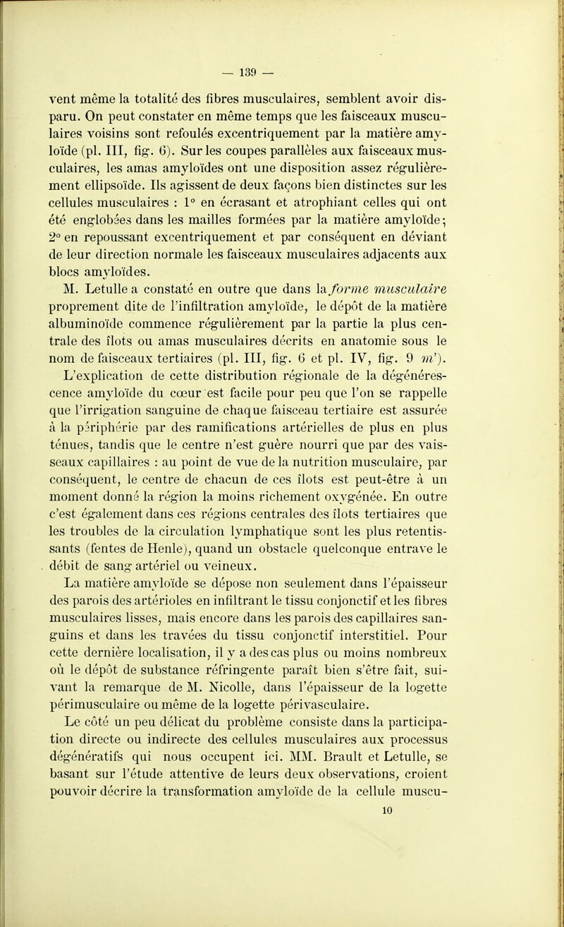vent même la totalité des fibres musculaires, semblent avoir dis- paru. On peut constater en même temps que les faisceaux muscu- laires voisins sont refoulés excentriquement par la matière amy- loïde (pl. III, fig-. 6). Sur les coupes parallèles aux faisceaux mus- culaires, les amas amyloïdes ont une disposition assez rég-ulière- ment ellipsoïde. Ils agissent de deux façons bien distinctes sur les cellules musculaires : 1° en écrasant et atrophiant celles qui ont été englobées dans les mailles formées par la matière amyloïde ; 2° en repoussant excentriquement et par conséquent en déviant de leur direction normale les faisceaux musculaires adjacents aux blocs amyloïdes. M. Letulle a constaté en outre que dans la forme musculaire proprement dite de l'infiltration amyloïde, le dépôt de la matière albuminoïde commence régulièrement par la partie la plus cen- trale des îlots ou amas musculaires décrits en anatomie sous le nom de faisceaux tertiaires (pl. III, fig. 6 et pl. IV, fig. 9 m'). L'explication de cette distribution régionale de la dégénéres- cence amyloïde du cœur est facile pour peu que l'on se rappelle que l'irrigation sanguine de chaque faisceau tertiaire est assurée à la périphérie par des ramifications artérielles de plus en plus ténues, tandis que le centre n'est guère nourri que par des vais- seaux capillaires : au point de vue delà nutrition musculaire, par conséquent, le centre de chacun de ces îlots est peut-être à un moment donné la région la moins richement oxygénée. En outre c'est également dans ces régions centrales des îlots tertiaires que les troubles de la circulation lymphatique sont les plus retentis- sants (fentes de Henle), quand un obstacle quelconque entrave le débit de sang artériel ou veineux. La matière amyloïde se dépose non seulement dans l'épaisseur des parois des artérioles en infiltrant le tissu conjonctif etles fibres musculaires lisses, mais encore dans les parois des capillaires san- guins et dans les travées du tissu conjonctif interstitiel. Pour cette dernière localisation, il y a des cas plus ou moins nombreux où le dépôt de substance réfringente paraît bien s'être fait, sui- vant la remarque de M. Nicolle, dans l'épaisseur de la logette périmusculaire ou même de la logette périvasculaire. Le côté un peu délicat du problème consiste dans la participa- tion directe ou indirecte des cellules musculaires aux processus dégénératifs qui nous occupent ici. MM. Brault et Letulle, se basant sur l'étude attentive de leurs deux observations^ croient pouvoir décrire la transformation amyloïde de la cellule muscu- 10