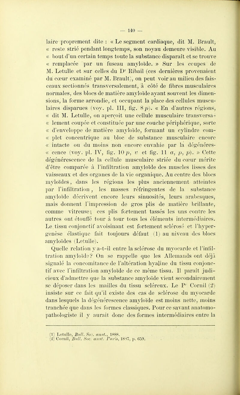 laire proprement dite: « Le segment cardiaque, dit M. Brault, « reste strié pendant longtemps, son noyau demeure visible. Au « bout d'un certain temps toute la substance disparaît et se trouve « remplacée par un fuseau amyloïde. » >Sur les coupes de M. Letulle et sur celles du Ribail (ces dernières provenaient du cœur examiné par M. Brault), on peut voir au milieu des fais- ceaux sectionnés transversalement, à côté de fibres musculaires normales, des blocs de matière amyloïde ayant souvent les dimen- sions, la forme arrondie, et occupant la place des cellules muscu- laires disparues (voy. pl. III, fig. Sj)). « En d'autres régions, « dit M. Letulle, on aperçoit une cellule musculaire transversa- « lement coupée et constituée par une couche périphérique, sorte « d'enveloppe de matière amyloïde, formant un cylindre com- « plet concentrique au bloc de substance musculaire encore « intacte ou du moins non encore envahie par la dégénéres- « cence (voy. pl. IV, fig. 10 j), v et fig. 11 a, j), p). » Cette dégénérescence de la cellule musculaire striée du cœur mérite d'être comparée à l'infiltration amyloïde des muscles lisses des vaisseaux et des organes de la vie organique. Au centre des blocs myloïdes, dans les régions les plus anciennement atteintes par l'infiltration, les masses réfringentes de la substance amyloïde décrivent encore leurs sinuosités, leurs arabesques, mais donnent l'impression de gros plis de matière brillante, comme vitreuse; ces plis fortement tassés les uns contre les autres ont étouffé tour à tour tous les éléments intermédiaires. Le,tissu conjonctif avoisinant est fortement sclérosé et l'hyper- genèse élastique fait toujours défaut (1) au niveau des blocs amyloïdes (Letulle). Quelle relation y a-t-il entre la sclérose du myocarde et l'iniil- tration amyloïde? On se rappelle que les Allemands ont déjà signalé la concomitance de l'altération hyaline du tissu conjonc- tif avec l'infiltration amyloïde de ce même tissu. Il paraît judi- cieux d'admettre que la substance amyloïde vient secondairement se déposer dans les mailles du tissu scléreux. Le P' Cornil (2) insiste sur ce fait qu'il existe des cas de sclérose du myocarde dans lesquels la dégénérescence amyloïde est moins nette, moins tranchée que dans les formes classiques. Pour ce savant anatomo- pathologiste il y aurait donc des formes intermédiaires entre la (1) Letulle, Bidl. Soc. anat., 1888. (2) Corail, Bull. Soc. anat. Faris, 18^7, p. 059.