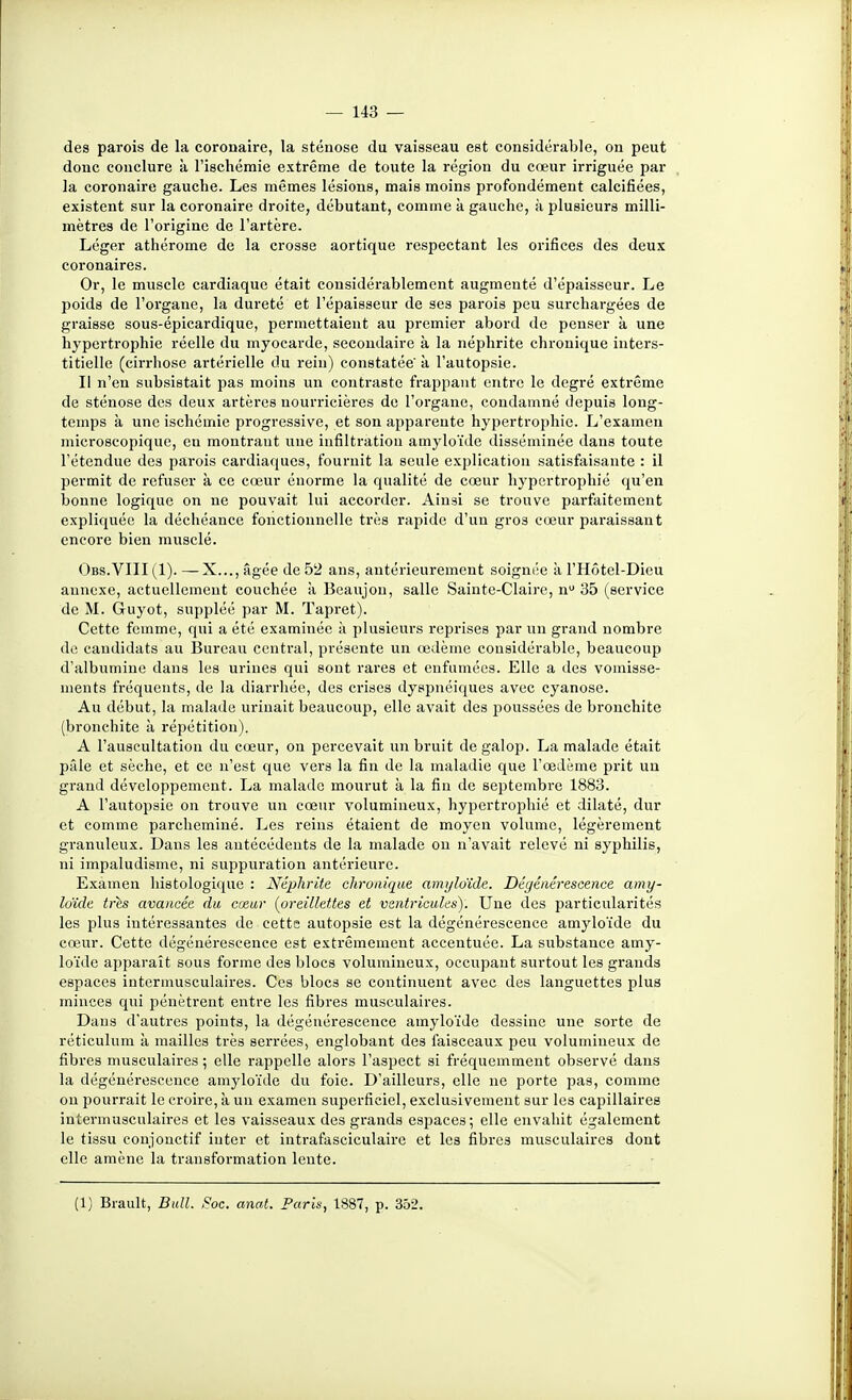 des parois de la coronaire, la sténose du vaisseau est considérable, on peut donc conclure k l'ischémie extrême de toute la région du cœur irriguée par la coronaire gauche. Les mêmes lésions, mais moins profondément calcifiées, existent sur la coronaire droite, débutant, comme k gauche, k plusieurs milli- mètres de l'origine de l'artère. Léger athérome de la crosse aortique respectant les orifices des deux coronaires. Or, le muscle cardiaque était considérablement augmenté d'épaisseur. Le poids de l'organe, la dureté et l'épaisseur de ses parois peu surchargées de graisse sous-épicardique, permettaient au premier abord de penser k une hypertrophie réelle du myocarde, secondaire k la néphrite chronique inters- titielle (cirrhose artérielle du rein) constatée' k l'autopsie. Il n'en subsistait pas moins un contraste frappant entre le degré extrême de sténose dos deux artères nourricières de l'organe, condamné depuis long- temps k une ischémie progressive, et son apparente hypertrophie. L'examen microscopique, en monti-aut une infiltration amyloïde disséminée dans toute l'étendue des parois cardiaques, fournit la seule explication satisfaisante : il permit de refuser k ce cœur énorme la qualité de cœur hypertrophié qu'en bonne logique on ne pouvait lui accorder. Ainsi se trouve parfaitement expliquée la déchéance fonctionnelle très rapide d'un gros cœur paraissant encore bien musclé. Obs.VIII(I). —X..., âgée de 52 ans, antérieurement soignée k l'Hôtel-Dieu annexe, actuellement couchée k Beaujon, salle Sainte-Claire, n 35 (service de M. Guyot, suppléé par M. Tapret). Cette femme, qui a été examinée k plusieurs reprises par un grand nombre de candidats au Bureau central, présente un œdème considérable, beaucoup d'albumine dans les urines qui sont rares et enfumées. Elle a des vomisse- ments fréquents, de la diarrhée, des crises dyspnéiques avec cyanose. Au début, la malade urinait beaucoup, elle avait des poussées de bronchite (bronchite k répétition). A l'auscultation du cœur, on percevait un bruit de galop. La malade était pâle et sèche, et ce n'est que vers la fin de la maladie que l'œdème prit un grand développement. La malade mourut k la fin de septembre 1883. A l'autopsie on trouve un cœur volumineux, hypertrophié et dilaté, dur et comme parcheminé. Les reins étaient de moyen volume, légèrement granuleux. Dans les antécédents de la malade on n'avait relevé ni syphilis, ni impaludisme, ni suppuration antérieure. Examen histologique : Néphrite chronique amyloïde. Dégénérescence amy- loïde tris avancée du cœur [oreillettes et ventricules). Une des particularités les plus intéressantes de cetts autopsie est la dégénérescence amyloïde du cœur. Cette dégénérescence est extrêmement accentuée. La substance amy- loïde apparaît sous forme des blocs volumineux, occupant surtout les grands espaces intermusculaires. Ces blocs se continuent avec des languettes plus minces qui pénètrent entre les fibres musculaires. Dans d'autres points, la dégénérescence amyloïde dessine une sorte de réticulum k mailles très serrées, englobant des faisceaux peu volumineux de fibres musculaires ; elle rappelle alors l'aspect si fréquemment observé dans la dégénérescence amyloïde du foie. D'ailleurs, elle no porte pas, comme ou pourrait le croire, k un examen superficiel, exclusivement sur les capillaires intermusculaires et les vaisseaux des grands espaces ; elle envahit également le tissu conjonctif iuter et intrafasciculaire et les fibres musculaires dont elle amène la transformation lente.