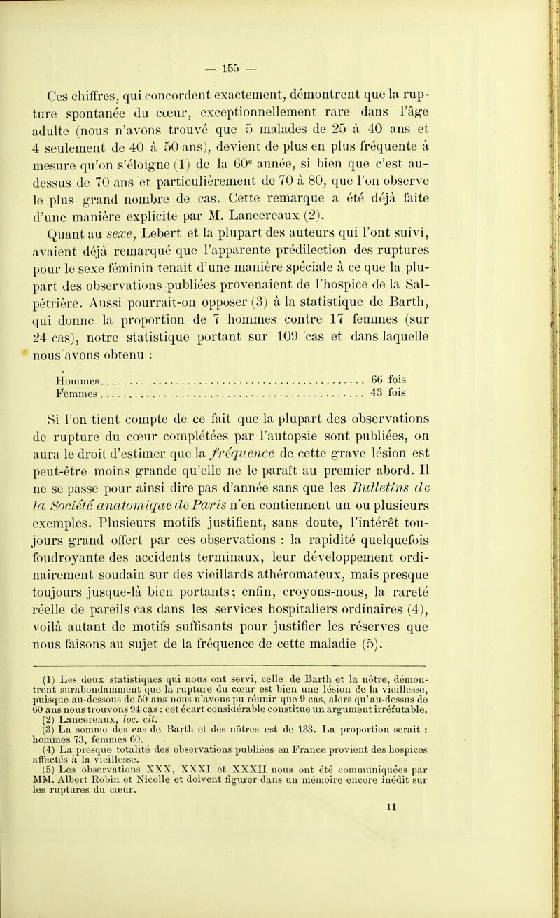 — 155 — Ces chiffres, qui concordent exactement, démontrent que la rup- ture spontanée du cœur, exceptionnellement rare dans l'âge adulte (nous n'avons trouvé que 5 malades de 25 à 40 ans et 4 seulement de 40 à 50 ans), devient de plus en plus fréquente à mesure qu'on s'éloigne (1) de la 60= année, si bien que c'est au- dessus de 70 ans et particulièrement de 70 à 80, que l'on observe le plus grand nombre de cas. Cette remarque a été déjà faite d'une manière explicite par M. Lancereaux (2). Quant au sexe, Lebert et la plupart des auteurs qui l'ont suivi, avaient déjà remarqué que l'apparente prédilection des ruptures pour le sexe féminin tenait d'une manière spéciale à ce que la plu- part des observations publiées provenaient de l'hospice de la Sal- pêtrière. Aussi pourrait-on opposer (3) à la statistique de Barth, qui donne la proportion de 7 hommes contre 17 femmes (sur 24 cas), notre statistique portant sur 109 cas et dans laquelle nous avons obtenu : Hommes 66 fois F'emmes 43 fois Si l'on tient compte de ce fait que la plupart des observations de rupture du cœur complétées par l'autopsie sont publiées, on aura le droit d'estimer que la f réquence de cette grave lésion est peut-être moins grande qu'elle ne le paraît au premier abord. Il ne se passe pour ainsi dire pas d'année sans que les Bulletins de la Société anatomique de Paris n en contiennent un ou plusieurs exemples. Plusieurs motifs justifient, sans doute, l'intérêt tou- jours grand offert par ces observations : la rapidité quelquefois foudroyante des accidents terminaux, leur développement ordi- nairement soudain sur des vieillards athéromateux, mais presque toujours jusque-là bien portants; enfin, croyons-nous, la rareté réelle de pareils cas dans les services hospitaliers ordinaires (4), voilà autant de motifs suffisants pour justifier les réserves que nous faisons au sujet de la fréquence de cette maladie (5). (1) Les deux statistiques qui nous ont servi, celle de Barth et la nôtre, démon- trent surabondamment que la rupture du cœur est bien ime lésion de la vieillesse, puisque au-dessous de 50 ans nous n'avons pu réunir que 9 cas, alors qu'au-dessus de 60 ans nous trouvons 94 cas : cet écart considérable constitue un argument irréfutable. (2) Lancereaux, loc. cit. (3) La somme des cas de Barth et des nôtres est de 133. La proportion serait : hommes 73, femmes GO. (4) La presque totalité des observations publiées en France provient des hospices affectés à la vieillesse. (5) Les observations XXX, XXXI et XXXII nous ont été communiquées par MM. Albert Eobin et NicoUe et doivent iigua'er dans un mémoire encore inédit sur les ruptures du cœur.