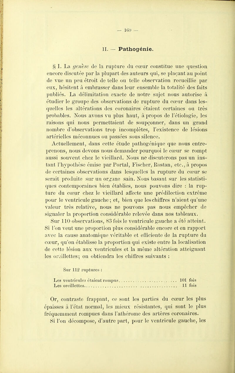 n. — Pathogénie. § I. La (jenese de la rupture du cœur constitue une question encore discutée par la plupart des auteurs qui, se plaçant au point de vue un peu étroit de telle ou telle observation recueillie par eux, hésitent à embrasser dans leur ensemble la totalité des faits publiés. La délimitation exacte de notre sujet nous autorise à étudier le groupe des observations de rupture du cœur dans les- quelles les altérations des coronaires étaient certaines ou très probables. Nous avons vu plus haut, à propos de l'étiologiC;, les raisons qui nous permettaient de soupçonner, dans un grand nombre d'observations trop incomplètes, l'existence de lésions artérielles méconnues ou passées sous silence. Actuellement, dans cette étude pathogénique que nous entre- prenons, nous devons nous demander pourquoi le cœur se rompt aussi souvent chez le vieillard. Nous ne discuterons pas un ins- tant l'hypothèse émise par Portai, Fischer, Rostan, etc., à propos de certaines observations dans lesquelles la rupture du cœur se serait produite sur un organe sain. Nous basant sur les statisti- ques contemporaines bien établies, nous pouvons dire : la rup- ture du cœur chez le vieillard affecte une prédilection extrême pour le ventricule gauche ; et, bien que les chiffres n'aient qu'une valeur très relative, nous ne pouvons pas nous empêcher de signaler la proportion considérable relevée dans nos tableaux. Sur 110 observations, 83 fois le ventricule gauche a été atteint. Si Ton veut une proportion plus considérable encore et en rapport avec la cause anatomique véritable et efficiente de la rupture du cœur, qu'on établisse la proportion qui existe entre la localisation de cette lésion aux ventricules et la même altération atteignant les oreillettes*, on obtiendra les chiffres suivants : Sur 112 ruptures : Les ventricule.3 étaieut rompus 101 fois Les oreillettes 11 fois Or, contraste frappant, ce sont les parties du cœur les plus épaisses à l'état normal, les mieux résistantes, qui sont le plus fréquemment rompues dans l'athérome des artères coronaires. Si l'on décompose, d'autre part, pour le ventricule gauche, les