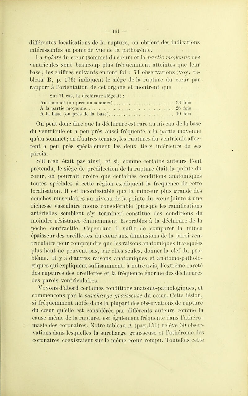 différentes localisations de la rupture, on obtient des indications intéressantes au point de vue de la pathog-énie. La pointe du cœur (sommet du cœur) et la partie moijeune des ventricules sont beaucoup plus fréquemment atteintes que leur base; les chiffres suivants en font foi : 71 observations (voy. ta- bleau B, p. 173) indiquent le siège de la rupture du cœur par rapport à l'orientation de cet organe et montrent que Sur 71 cas, la déchirure siégeait : Au sommet (ou près du sommet) 38 fois A la partie moyenne 28 fois A la base (ou près de la base) 10 fois On peut donc dire que la déchirure est rare au ni^'eau de la base du ventricule et à peu près aussi fréquente à la partie moyenne qu'au sommet; en d'autres termes, les ruptures du ventricule affec- tent à peu près spécialement les deux tiers inférieurs de ses parois. S'il n'en était pas ainsi, et si, comme certains auteurs l'ont prétendu, le siège de prédilection de la rupture était la pointe du cœur, on pourrait croire que certaines conditions anatomiques toutes spéciales à cette région expliquent la fréquence de cette localisation. Il est incontestable que la minceur plus grande des couches musculaires au niveau de la pointe du cœur jointe à une richesse vasculaire moins considérable (puisque les ramifications artérielles semblent s'y terminer) constitue des conditions de moindre résistance éminemment favorables à la déchirure de la poche contractile. Cependant il suffit de comparer la mince épaisseur des oreillettes du cœur aux dimensions de la paroi ven- triculaire pour comprendre que les raisons anatomiques invoquées plus haut ne peuvent pas, par elles seules, donner la clef du pro- blème. Il y a d'autres raisons anatomiques et anatomo-patholo- giques qui expliquent suffisamment, à notre avis, l'extrême rareté des ruptures des oreillettes et la fréquence énorme des déchirures des parois ventriculaires. Voyons d'abord certaines conditions anatomo-pathologiques, et commençons par la surcharge graisseuse du cœur. Cette lésion, si fréquemment notée dans la plupart des obser^'ations de rupture du cœur qu'elle est considérée par différents auteurs comme la cause même de la rupture, est également fréquente dans l'athéro- masie des coronaires. Notre tableau A (pag.156) relève 30 obser- vations dans lesquelles la surcharge graisseuse et l'athérome des coronaires coexistaient sur le même cœur rompu. Toutefois cette