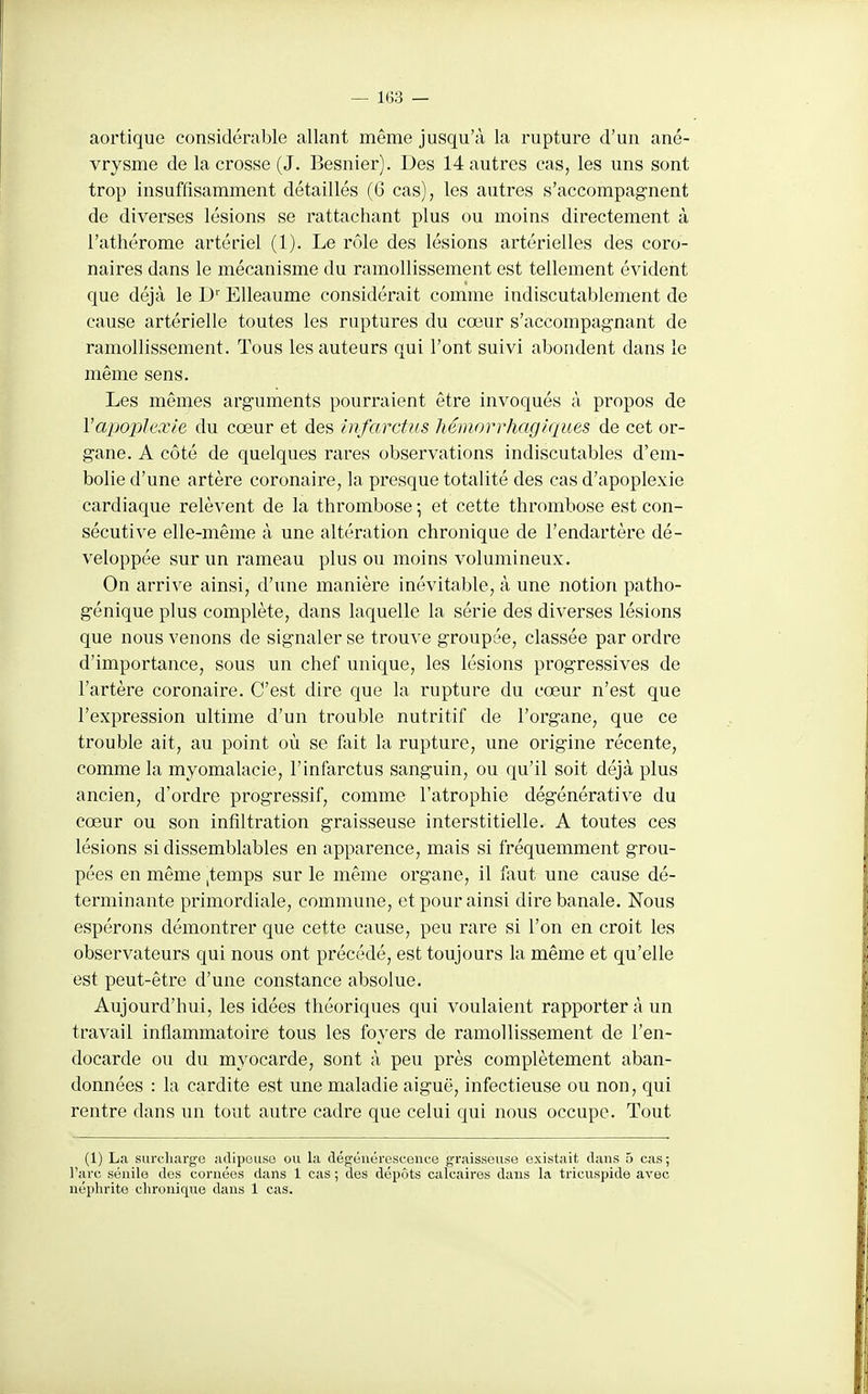 aortique considérable allant même jusqu'à la rupture d'un ané- vrysme de la crosse (J. Besnier). Des 14 autres cas, les uns sont trop insuffisamment détaillés (G cas), les autres s'accompagnent de diverses lésions se rattachant plus ou moins directement à l'athérome artériel (1). Le rôle des lésions artérielles des coro- naires dans le mécanisme du ramollissement est tellement évident que déjà le D Elleaume considérait comme indiscutablement de cause artérielle toutes les ruptures du cœur s'accompag-nant de ramollissement. Tous les auteurs qui l'ont suivi abondent dans le même sens. Les mêmes arguments pourraient être invoqués à propos de VapojJlaxIe du cœur et des infarctus liémorrhaglques de cet or- gane. A côté de quelques rares observations indiscutables d'em- bolie d'une artère coronaire, la presque totalité des cas d'apoplexie cardiaque relèvent de la thrombose -, et cette thrombose est con- sécutive elle-même à une altération chronique de l'endartère dé- veloppée sur un rameau plus ou moins volumineux. On arrive ainsi, d'une manière inévitable, à une notion patho- génique plus complète, dans laquelle la série des diverses lésions que nous venons de signaler se trouve groupée, classée par ordre d'importance, sous un chef unique, les lésions progressives de l'artère coronaire. C'est dire que la rupture du cœur n'est que l'expression ultime d'un trouble nutritif de l'organe, que ce trouble ait, au point où se fait la rupture, une origine récente, comme la myomalacie, l'infarctus sanguin, ou qu'il soit déjà plus ancien, d'ordre progressif, comme l'atrophie dégénérative du cœur ou son infiltration graisseuse interstitielle. A toutes ces lésions si dissemblables en apparence, mais si fréquemment grou- pées en môme ^temps sur le même organe, il lixut une cause dé- terminante primordiale, commune, et pour ainsi dire banale. Nous espérons démontrer que cette cause, peu rare si l'on en croit les observateurs qui nous ont précédé, est toujours la même et qu'elle est peut-être d'une constance absolue. Aujourd'hui, les idées théoriques qui voulaient rapporter à un travail inflammatoire tous les foyers de ramollissement de l'en- docarde ou du myocarde, sont à peu près complètement aban- données : la cardite est une maladie aiguë, infectieuse ou non, qui rentre dans un tout autre cadre que celui qui nous occupe. Tout (1) La surcharge adipeuse ou la dégénérescence graisseuse existait dans 5 cas; l'arc sénile des cornées dans 1 cas ; des dépôts calcaires dans la tricuspide avec néphrite chronique dans 1 cas.
