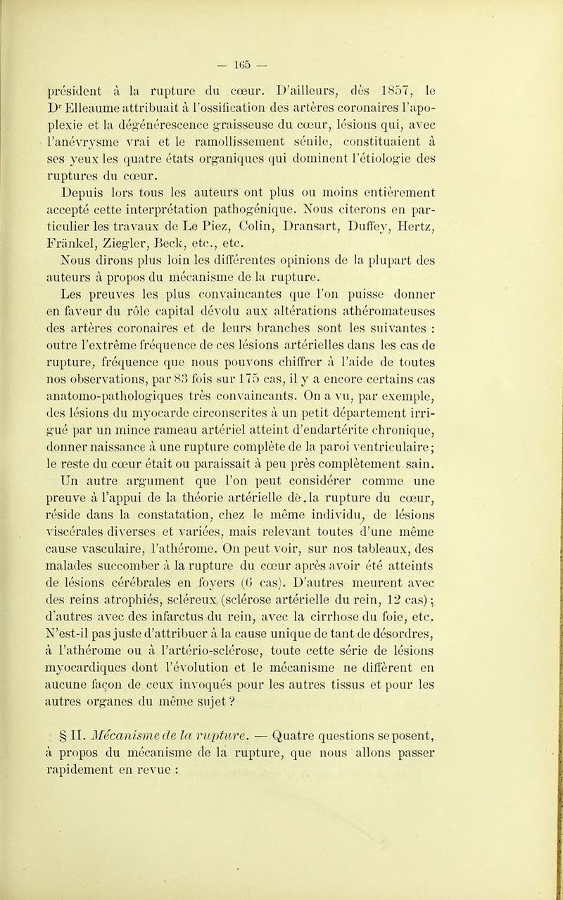 président à la rupture du cœur. D'ailleurs, dès 1857, le EUeaume attribuait à l'ossification des artères coronaires l'apo- plexie et la dég-énérescence g-raisseuse du cœur, lésions qui, avec l'anévrysme vrai et le ramollissement sénile, constituaient à ses yeux les quatre états org-aniques qui dominent l'étiolog'ie des ruptures du cœur. Depuis lors tous les auteurs ont plus ou moins entièrement accepté cette interprétation pathog-énique. Nous citerons en par- ticulier les travaux de Le Piez, Colin, Dransart, Duffey, Hertz, Frankel, Zieg-ler, Beck, etc., etc. Nous dirons plus loin les différentes opinions de la plupart des auteurs à propos du mécanisme de la rupture. Les preuves les plus convaincantes que l'on puisse donner en faveur du rôle capital dévolu aux altérations athéromateuses des artères coronaires et de leurs branches sont les suivantes : outre l'extrême fréquence de ces lésions artérielles dans les cas de rupture, fréquence que nous pouvons chiffrer à l'aide de toutes nos observations, par 83 fois sur 175 cas, il y a encore certains cas anatomo-pathologiques très convaincants. On a vu, par exemple, des lésions du myocarde circonscrites à un petit département irri- g-ué par un mince rameau artériel atteint d'endartérite chronique, donner naissance à une rupture complète de la paroi ^ entriculaire; le reste du cœur était ou paraissait à peu près complètement sain. Un autre arg'ument que l'on peut considéz'er comme une preuve à l'appui de la théorie artérielle dé,la rupture du cœur, réside dans la constatation, chez le même individu, de lésions viscérales diverses et variées, mais relevant toutes d'une même cause vasculaire, l'athérome. On peut voir, sur nos tableaux, des malades succomber à la rupture du cœur après avoir été atteints de lésions cérébrales en foyers (6 cas). D'autres meurent avec des reins atrophiés, scléreux (sclérose artérielle du rein, 12 cas) ^ d'autres avec des infarctus du rein, avec la cirrhose du foie, etc. N'est-il pas juste d'attribuer à la cause unique de tant de désordres, à l'athérome ou à l'artério-sclérose, toute cette série de lésions myocardiques dont l'évolution et le mécanisme ne diffèrent en aucune façon de ceux invoqués pour les autres tissus et pour les autres org-anes du même sujet ? § II. Mécanisme de la rupture. — Quatre questions se posent, à propos du mécanisme de la rupture, que nous allons passer rapidement en revue :