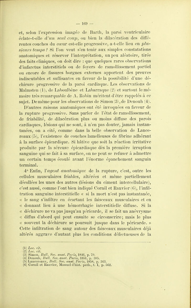 et, selon l'expression imagée de Barth, la paroi ventriculaire éclate-t-elle d'un seul coup, ou bien la dilacération des diffé- rentes couches du cœur est-elle progressive, a-t-elle lieu en jjIu- sieurs temps ? Si l'on veut s'en tenir aux simples constatations anatomiques et réserver l'interprétation, un peu aléatoire, tirée des faits cliniques, on doit dire : que quelques rares observations d'infarctus interstitiels ou de foyers de ramollissement partiel ou encore de fissures borgnes externes apportent des preuves indiscutables et suffisantes en faveur de la possibilité d'une dé- chirure progressive de la paroi cardiaque. Les observations de Malmsten (1), de Laboulbène et Labarraque (2) et surtout le mé- moire très remarquable de A. Robin méritent d'être rappelés à ce sujet. De même pour les observations de Simon (3), de Denouh (4). D'autres raisons anatomiques ont été invoquées en faveur de la rupture progressive. Sans parler de l'état de ramollissement, de friabilité, de dilacération plus ou moins diffuse des parois cardiaques, lésions qui ne sont, à n'en pas douter, jamais instan- tanées, on a cité, comme dans la belle observation de Lance- reaux (5), l'existence de couches lamelleuses de fibrine adhérant à la surface épicardique. Si hâtive que soit la réaction irritative produite par la séreuse épicardiaque dès la première irruption sanguine qui se fait à sa surfece, on ne peut se refuser à admettre un certain temps écoulé avant l'énorme épanchement sanguin terminal. 4° Enfin, l'agent anatomique de la rupture, c'est, outre les cellules musculaires friables, altérées et même partiellement décollées les unes des autres (lésions du ciment intercellulaire), c'est aussi, comme l'ont bien indiqué Cornil et Ranvier (6), l'infil- tration sanguine interstitielle « si la mort n'est pas instantanée, « le sang s'infiltre en écartant les faisceaux musculaires et en « donnant lieu à une hémorrhagie interstitielle diffuse. Si la « déchirure ne va pas jusqu'au péricarde, il se fait un anévrysme « diffus d'abord qui peut ensuite se circonscrire; mais le plus « souvent la déchirure se poursuit jusque dans le péricarde. » Cette infiltration de sang autour des faisceaux musculaires déjà altérés aggrave d'autant plus les conditions défectueuses de la (1) Loc. cit. (2) Loc. cit. (3) Simon, Bull. Soc. anat. Paris, 1846, p. 70. (4) Deiiouli, Bull. Soc. anat. Paris, 1851, p. 1:585. (5) Laueereanx, Bull. Soc. anat. Paris, 1858, p. 303. (6) Cornil et Ranvier, Manuel d'iiist. patli., t. I, p. 562.