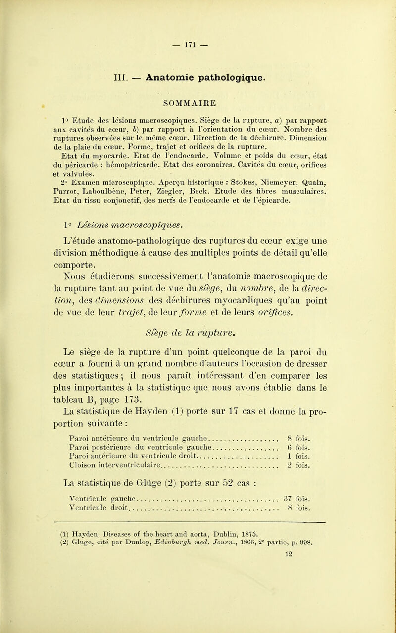 III. — Anatomie pathologique. SOMMAIRE 1 Etude des lésions macroscopiques. Siège de la rupture, a) par rapport aux cavités du cœur, h) par rapport à l'orieutation du cœur. Nombre des ruptures observées sur le même cœur. Direction de la déchirure. Dimension de la plaie du cœur. Forme, trajet et orifices de la rupture. Etat du myocarde. Etat de l'endocarde. Volume et poids du cœur, état du péricarde : hémopéricarde. Etat des coronaires. Cavités du cœur, orifices et valvules. 2 Examen microscopique. Aperçu historique : Stokes, Niemeyer, Quain, Parrot, Laboulbèuc, Peter, Ziegler, Beck. Etude des fibres musculaires. Etat du tissu conjonctif, des nerfs de l'endocarde et de l'épicarde. 1° Lésions macroscopiques. L'étude anatomo-pathologique des ruptures du cœur exige une division méthodique à cause des multiples points de détail qu'elle comporte. Nous étudierons successivement l'anatomie macroscopique de la rupture tant au point de vue du siège, du nombre, de la direc- tion, des dimensions des déchirures myocardiques qu'au point de vue de leur trajet, de leur forme et de leurs orifices. Siège de la rupture. Le siège de la rupture d'un point quelconque de la paroi du cœur a fourni à un grand nombre d'auteurs l'occasion de dresser des statistiques -, il nous paraît intéressant d'en comparer les plus importantes à la statistique que nous avons établie dans le tableau B, page 173. La statistique de Hayden (1) porte sur 17 cas et donne la pro- portion suivante : Paroi antérieure dn ventricule gauche 8 fois. Paroi postérieure du ventricule gauche G fois. Paroi antérieure du ventricule droit 1 fois. Cloison interventriculaire 2 fois. La statistique de Œûge (2) porte sur 52 cas : Ventricule gauche 37 fois. Ventricule droit 8 fois. (1) Hayden, Dis^eases of tlie lieart and aorta, Dublin, 1875. (2) Gluge, cité par Dunlop, Edinburgh med. Journ., 18G6, 2° partie, p. 998. 12
