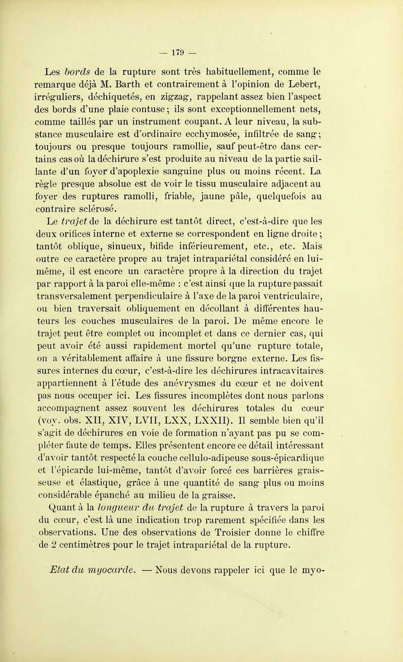 Les bords de la rupture sont très habituellement, comme le remarque déjà M. Barth et contrairement à l'opinion de Lebert, irréguliers, déchiquetés, en zigzag, rappelant assez bien l'aspect des bords d'une plaie contuse \ ils sont exceptionnellement nets, comme taillés par un instrument coupant. A leur niveau, la sub- stance musculaire est d'ordinaire ecchymosée, infiltrée de sang-, toujours ou presque toujours ramollie, sauf peut-être dans cer- tains cas où la déchirure s'est produite au niveau de la partie sail- lante d'un foyer d'apoplexie sanguine plus ou moins récent. La règle presque absolue est de voir le tissu musculaire adjacent au foyer des ruptures ramolli, friable, jaune pâle, quelquefois au contraire sclérosé. Le trajet de la déchirure est tantôt direct, c'est-à-dire que les deux orifices interne et externe se correspondent en ligne droite ; tantôt oblique, sinueux, bifide inférieurement, etc., etc. Mais outre ce caractère propre au trajet intrapariétal considéré en lui- même, il est encore un caractère propre à la direction du trajet par rapport à la paroi elle-même : c'est ainsi que la rupture passait transversalement perpendiculaire à l'axe de la paroi ventriculaire, ou bien traversait obliquement en décollant à difierentes hau- teurs les couches musculaires de la paroi. De même encore le trajet peut être complet ou incomplet et dans ce dernier cas, qui peut avoir été aussi rapidement mortel qu'une rupture totale, on a véritablement affaire à une fissure borgne externe. Les fis- sures internes du cœur, c'est-à-dire les déchirures intracavitaires appartiennent à l'étude des anévrysmes du cœur et ne doivent pas nous occuper ici. Les fissures incomplètes dont nous parlons accompagnent assez souvent les déchirures totales du cœur (voy. obs. XII, XIV, LVII, LXX, LXXII). Il semble bien qu'il s'agit de déchirures en voie de formation n'ayant pas pu se com- pléter faute de temps. Elles présentent encore ce détail intéressant d'avoir tantôt respecté la couche cellulo-adipeuse sous-épicardique et répicarde lui-même, tantôt d'avoir forcé ces barrières grais- seuse et élastique, grâce à une quantité de sang plus ou moins considérable épanché au milieu de la graisse. Quant à la longueur du trajet de la rupture à travers la paroi du cœur, c'est là une indication trop rarement spécifiée dans les observations. Une des observations de Troisier donne le chiffre de 2 centimètres pour le trajet intrapariétal de la rupture. Etat du myocarde. — Nous devons rappeler ici que le myo-