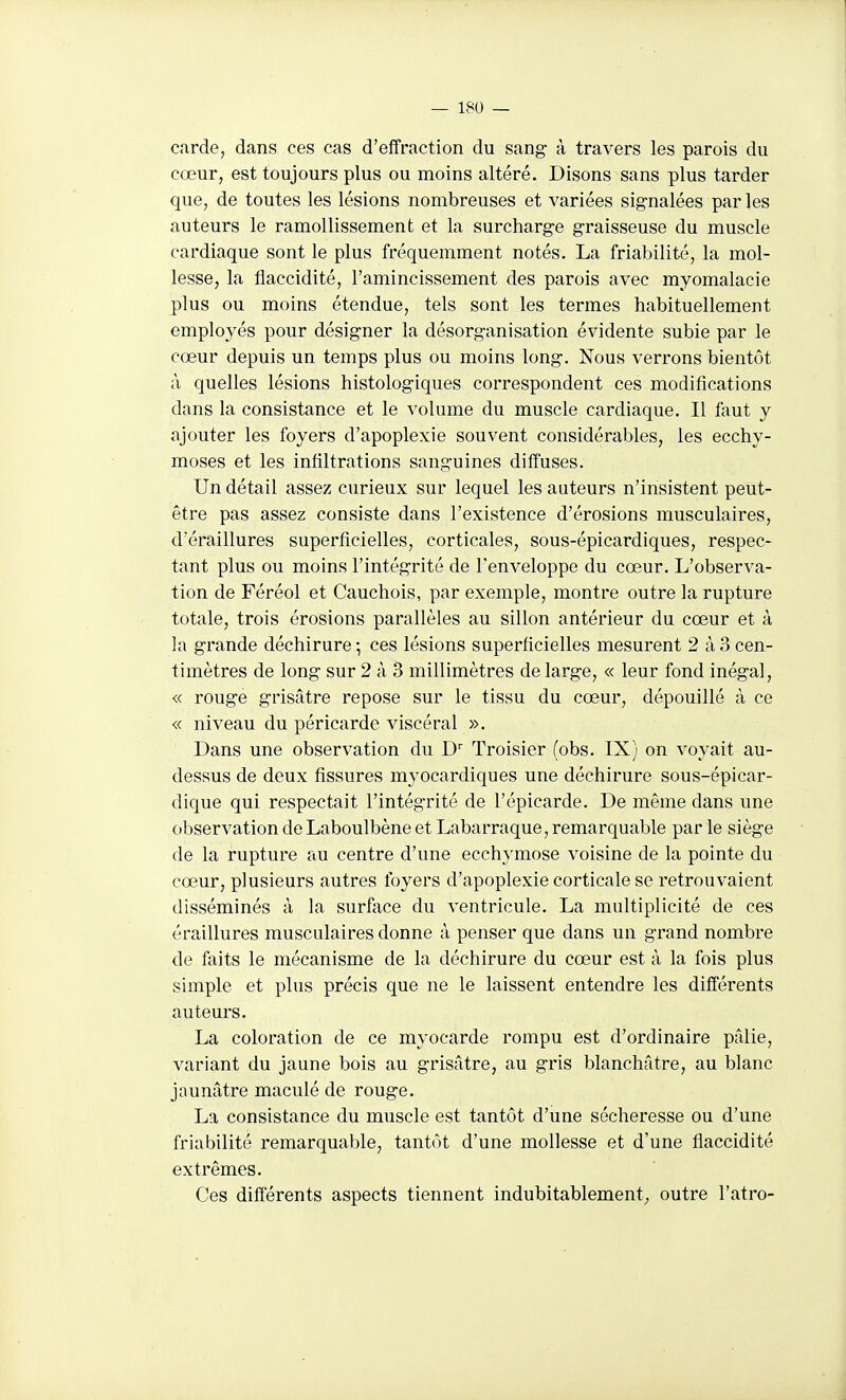 carde, dans ces cas d'effraction du sang à travers les parois du cœur, est toujours plus ou moins altéré. Disons sans plus tarder que, de toutes les lésions nombreuses et variées signalées parles auteurs le ramollissement et la surcharge graisseuse du muscle cardiaque sont le plus fréquemment notés. La friabilité, la mol- lesse, la flaccidité, l'amincissement des parois avec myomalacie plus ou moins étendue, tels sont les termes habituellement employés pour désigner la désorganisation évidente subie par le cœur depuis un temps plus ou moins long. Nous verrons bientôt à quelles lésions histologiques correspondent ces modifications dans la consistance et le volume du muscle cardiaque. Il faut y ajouter les foyers d'apoplexie souvent considérables, les ecchy- moses et les infiltrations sanguines diffuses. Un détail assez curieux sur lequel les auteurs n'insistent peut- être pas assez consiste dans l'existence d'érosions musculaires, d'éraillures superficielles, corticales, sous-épicardiques, respec- tant plus ou moins l'intégrité de l'enveloppe du cœur. L'observa- tion de Féréol et Cauchois, par exemple, montre outre la rupture totale, trois érosions parallèles au sillon antérieur du cœur et à la grande déchirure -, ces lésions superficielles mesurent 2 à 3 cen- timètres de long sur 2 à 3 millimètres de large, « leur fond inégal, « rouge grisâtre repose sur le tissu du cœur, dépouillé à ce « niveau du péricarde viscéral ». Dans une observation du D Troisier (obs. IX) on voyait au- dessus de deux fissures myocardiques une déchirure sous-épicar- dique qui respectait l'intégrité de l'épicarde. De même dans une observation de Laboulbène et Labarraque, remarquable par le siège (le la rupture au centre d'une ecchymose voisine de la pointe du cœur, plusieurs autres foyers d'apoplexie corticale se retrouvaient disséminés à la surface du ventricule. La multiplicité de ces éraillures musculaires donne à penser que dans un grand nombre de faits le mécanisme de la déchirure du cœur est à la fois plus simple et plus précis que ne le laissent entendre les différents auteurs. La coloration de ce myocarde rompu est d'ordinaire pfdie, variant du jaune bois au grisâtre, au gris blanchâtre, au blanc jaunâtre maculé de rouge. La consistance du muscle est tantôt d'une sécheresse ou d'une friabilité remarquable, tantôt d'une mollesse et d'une flaccidité extrêmes. Ces différents aspects tiennent indubitablement^, outre l'atro-