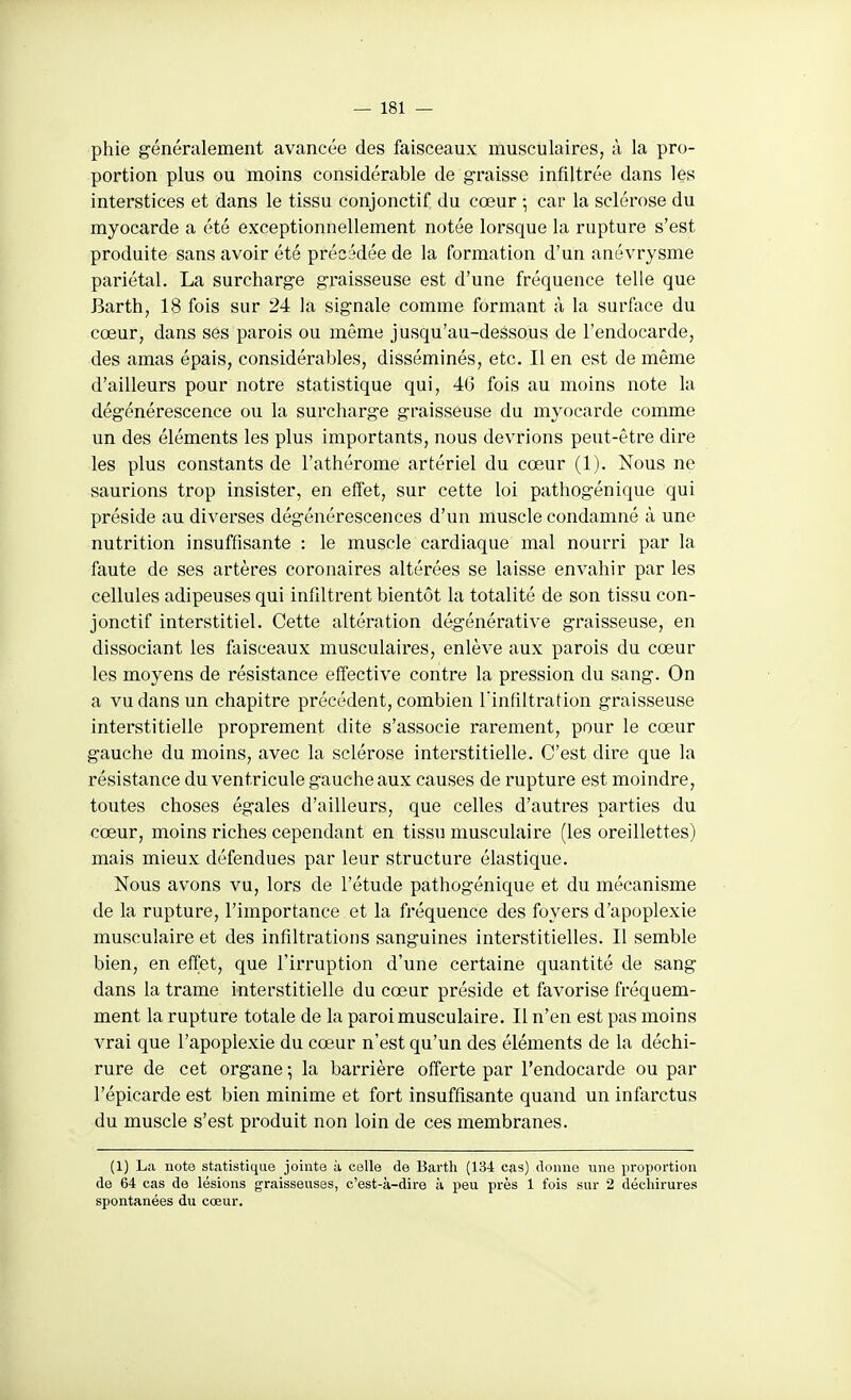 phie généralement avancée des faisceaux musculaires, à la pro- portion plus ou moins considérable de graisse infiltrée dans les interstices et dans le tissu conjonctif du cœur -, car la sclérose du myocarde a été exceptionnellement notée lorsque la rupture s'est produite sans avoir été précédée de la formation d'un anévrysme pariétal. La surcharge graisseuse est d'une fréquence telle que Barth, 18 fois sur 24 la signale comme formant à la surface du cœur, dans ses parois ou même jusqu'au-dessous de l'endocarde, des amas épais, considérables, disséminés, etc. Il en est de môme d'ailleurs pour notre statistique qui, 46 fois au moins note la dégénérescence ou la surcharge graisseuse du myocarde comme un des éléments les plus importants, nous devrions peut-être dire les plus constants de l'athérome artériel du cœur (1). Nous ne saurions trop insister, en effet, sur cette loi pathogénique qui préside au diverses dégénérescences d'un muscle condamné à une nutrition insuffisante : le muscle cardiaque mal nourri par la faute de ses artères coronaires altérées se laisse envahir par les cellules adipeuses qui infiltrent bientôt la totalité de son tissu con- jonctif interstitiel. Cette altération dégénérative graisseuse, en dissociant les faisceaux musculaires, enlève aux parois du cœur les moyens de résistance effective contre la pression du sang. On a vu dans un chapitre précédent, combien l'infiltration graisseuse interstitielle proprement dite s'associe rarement, pour le cœur gauche du moins, avec la sclérose interstitielle. C'est dire que la résistance du ventricule gauche aux causes de rupture est moindre, toutes choses égales d'ailleurs, que celles d'autres parties du cœur, moins riches cependant en tissu musculaire (les oreillettes) mais mieux défendues par leur structure élastique. Nous avons vu, lors de l'étude pathogénique et du mécanisme de la rupture, l'importance et la fréquence des foyers d'apoplexie musculaire et des infiltrations sanguines interstitielles. Il semble bien, en effet, que l'irruption d'une certaine quantité de sang dans la trame interstitielle du cœur préside et favorise fréquem- ment la rupture totale de la paroi musculaire. Il n'en est pas moins vrai que l'apoplexie du cœur n'est qu'un des éléments de la déchi- rure de cet organe ; la barrière offerte par l'endocarde ou par répicarde est bien minime et fort insuffisante quand un infarctus du muscle s'est produit non loin de ces membranes. (1) La note statistique jointe à celle de Barth (134 cas) donne une proportion de 64 cas de lésions graisseuses, c'est-à-dire à peu près 1 fois sur 2 déchirures spontanées du cœur.