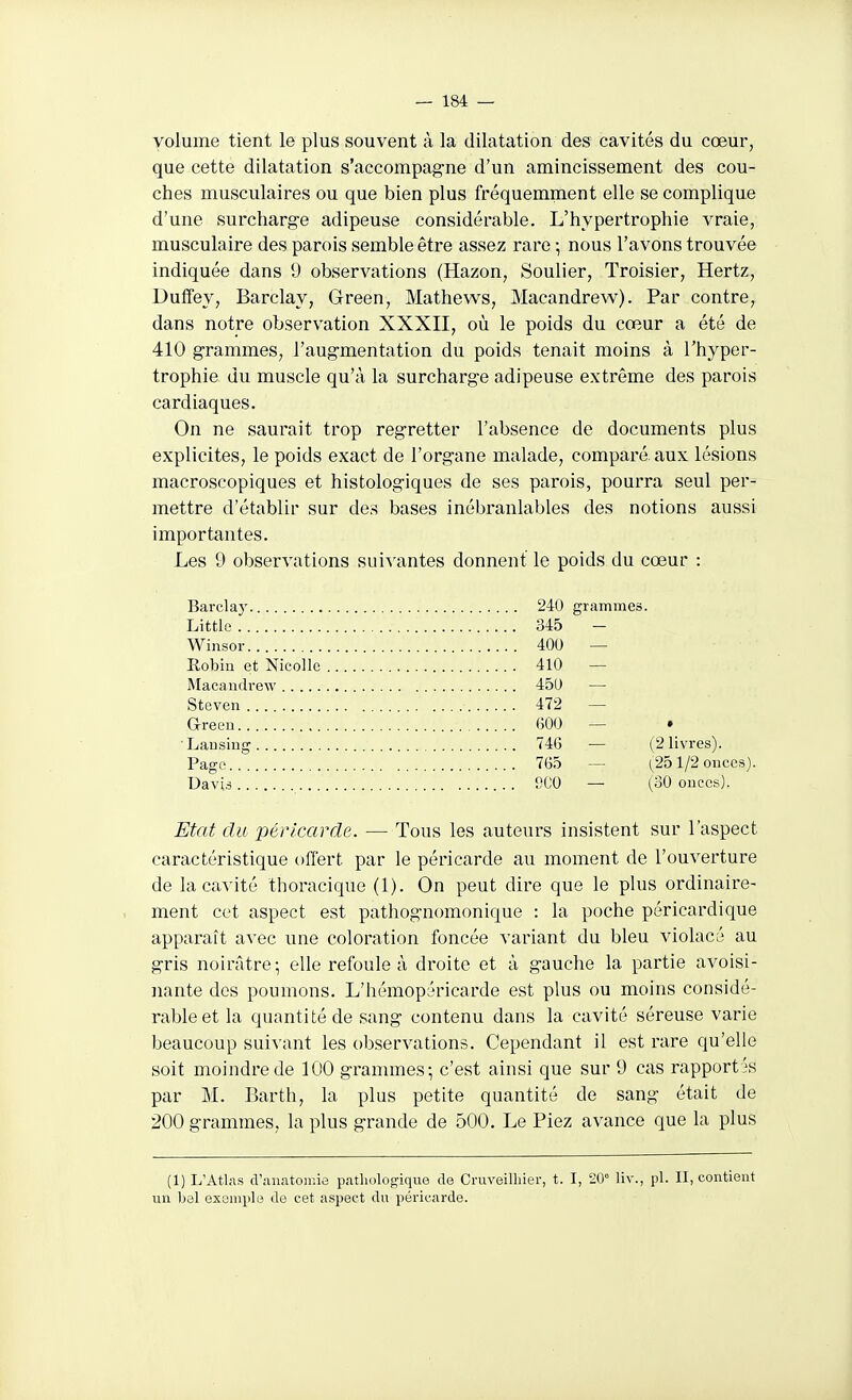 volume tient le plus souvent à la dilatation des cavités du cœur, que cette dilatation s'accompagne d'un amincissement des cou- ches musculaires ou que bien plus fréquemment elle se complique d'une surcharge adipeuse considérable. L'hypertrophie vraie, musculaire des parois semble être assez rare -, nous l'avons trouvée indiquée dans 9 observations (Hazon, Soulier, Troisier, Hertz, Duffey, Barclay, Green, Mathews, Macandrew). Par contre, dans notre observation XXXII, où le poids du cœur a été de 410 grammes, l'augmentation du poids tenait moins à l'hyper- trophie du muscle qu'à la surcharge adipeuse extrême des parois cardiaques. On ne saurait trop regretter l'absence de documents plus explicites, le poids exact de l'organe malade, comparé, aux lésions macroscopiques et histologiques de ses parois, pourra seul per- mettre d'établir sur des bases inébranlables des notions aussi importantes. Les 9 observations suivantes donnent le poids du cœur : Barclay 240 grammes. Little 345 - Winsor 400 — Eobin et Nicollc 410 — Macaluh•e^y 450 — Steven 472 — Greeu 600 — • ■Lansing 74G — (2 livres). Page 765 — (^251/2 onces). UavU SCO — (30 ouces). Etat du péricarde. — Tous les auteurs insistent sur l'aspect caractéristique offert par le péricarde au moment de l'ouverture de la cavité thoracique (1). On peut dire que le plus ordinaire- ment cet aspect est pathognomonique : la poche péricardique apparaît avec une coloration foncée variant du bleu violacé au gris noirâtre; elle refoule à droite et à gauche la partie avoisi- iiante des poumons. L'hémopéricarde est plus ou moins considé- rable et la quantité de sang contenu dans la cavité séreuse varie beaucoup suivant les observations. Cependant il est rare qu'elle soit moindre de 100 grammes; c'est ainsi que sur 9 cas rapportas par M. Barth, la plus petite quantité de sang était de 200 grammes, la plus grande de 500. Le Piez avance que la plus (1) L'Atlas cVanatoiiiie pathologique de Cruveilhier, t. I, 20° liv., pl. II, contient un bal exemple de cet aspect du péricarde.