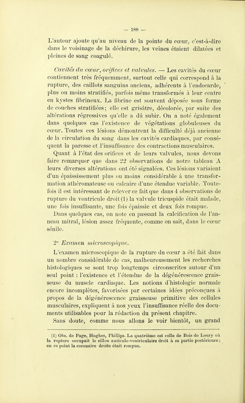L'auteur ajoute qu'au niveau de la pointe du cœur, c'est-à-dire dans le voisinage de la déchirure, les veines étaient dilatées et pleines de sang- coagulé. Cavités du cœur, orifices et valvules. — Les cavités du cœur contiennent très fréquemment, surtout celle qui correspond à la rupture, des caillots sanguins anciens, adhérents à l'endocarde, plus ou moins stratifiés, parfois même transformés à leur centre en kystes fibrineux. ]^a fibrine est souvent déposée sous forme de couches stratifiées; elle est grisâtre, décolorée, par suite des altérations régressives qu'elle a dû subir. On a noté également dans quelques cas l'existence de végétations globuleuses du cœur. Toutes ces lésions démontrent la difficulté déjà ancienne de la circulation du sang dans les cavités cardiaques, par consé- quent la paresse et l'insuffisance des contractions musculaires. Quant à l'état des orifices et de leurs valvules, nous devons faire remarquer que dans 22 observations de notre tableau A leurs diverses altérations ont été signalées. Ces lésions variaient d'un épaississement plus ou moins considérable à une transfor- mation athéromateuse ou calcaire d'une étendue variable. Toute- fois il est intéressant de relever ce fait que dans 4 observations de rupture du ventricule droit (1) la valvule tricuspide était malade, une fois insuffisante, une fois épaissie et deux fois rompue. Dans quelques cas, on note en passant la calcification de l'an- neau mitral, lésion assez fréquente, comme on sait, dans le cœur sénile. 2° Examen microscopique. L'examen microscopique de la rupture du cœur a été fait dans un nombre considérable de cas, malheureusement les recherches histologiques se sont trop longtemps circonscrites autour d'un seul point : l'existence et l'étendue de la dégénérescence grais- seuse du muscle cardiaque. Les notions d'histologie normale encore incomplètes, favorisées par certaines idées préconçues à propos de la dégénérescence graisseuse primitive des cellules musculaires, expliquent à nos yeux l'insuffisance réelle des docu- ments utilisables pour la rédaction du présent chapitre. Sans doute, comme nous allons le voir bientôt, un grand (1) Obs. de Page, Hughes, Phillips. La quatrième est celle de Bois de Loury où la rupture occupait le sillon auriculo-ventriculaire droit à sa partie postérieure ; en ce point la coronaire droite était rompue.