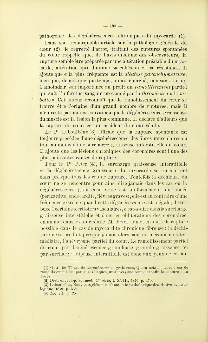 pathogénie des dégénérescences chroniques du myocarde (1). Dans son remarquable article sur la pathologie générale du cœur (2), le regretté Parrot, traitant des ruptures spontanées du cœur rappelle que, de l'avis unanime des observateurs, la rupture semble être préparée par une altération préalable du myo- carde, altération qui diminue &a cohésion et sa résistance. Il ajoute que « la plus fréquente est la stéatose parenchymateuse, bien que, depuis quelque temps, on ait cherché, non sans raison, à amoindrir son importance au profit du ramollissement T^avtiel qui suit l'infarctus sanguin provoqué par la thrombose ou l'em- bolie». Cet auteur reconnaît que le ramollissement du cœur se trouve être l'origine d'un grand nombre de ruptures, mais il n'en reste pas moins convaincu que la dégénérescence graisseuse du muscle est la lésion la plus commune. Il déclare d'ailleurs que la rupture du cœur est un accident du cœur sénile. Le P Laboulbène (3) affirme que la rupture spontanée est toujours précédée d'une dégénérescence des fibres musculaires ou tout au moins d'une surcharge graisseuse interstitielle du cœur. Il ajoute que les lésions chroniques des coronaires sont l'une des plus puissantes causes de rupture. Pour le P'' Peter (4), la surcharge graisseuse interstitielle et la dégénérescence graisseuse du myocarde se rencontrent dans presque tous les cas de rupture. Toutefois la déchirure du cœur ne se rencontre pour ainsi dire jamais dans les cas où la dégénérescence graisseuse vraie est uniformément distribuée (péricardite, endocardite, fièvres graves) •, elle est au contraire d'une fréquence extrême quand cette dégénérescence est inégale, distri- buée à certains territoires vasculaires, c'est-à-dire dansla surcharge graisseuse interstitielle et dans les oblitérations des coronaires, en un mot dans le cœur sénile. M. Peter admet en outre la rupture possible dans le cas de myocardite chronique fibreuse : la déchi- rure ne se produit presque jamais alors sans un mécanisme inter- médiaire, l'anévrysme partiel du cœur. Le ramollissement partiel du cœur par dégénérescence granuleuse, granulo-graisseuse ou par surcharge adipeuse interstitielle est donc aux yeux de cet au- (1) Outre les 77 cas de dégénérescence graisseuse, Quain notait encore 6 cas de ramoUisseaient des parois cardiaques, un anévrysme rompu et enfin la rupture d'uu abcès. (2) Dict. encyclop. Se. méd., 1 série, t. XVIII, 1876, p. 470. (3) Laboulbène, Nouveaux^éléments d'auatomie patliologique descriptive et liisto- logiqu.e, 1879, p. 5G8. (4) Loc. cit., p. 257.