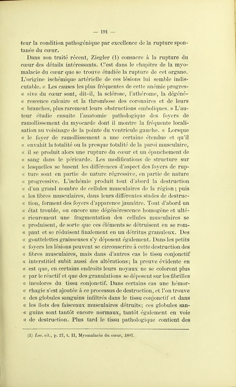 teur la condition pathog-énique par excellence de la rupture spon- tanée du cœur. Dans son traité récent, Ziegler (1) consacre à la rupture du cœur des détails intéressants. C'est dans le chapitre de la myo- malacie du cœur que se trouve étudiée la rupture de cet organe. L'origine ischémique artérielle de ces lésions lui semble indis- cutable. « Les causes les plus fréquentes de cette anémie prog-res- « sive du cœur sont, dit-il, la sclérose, l'athérome, la dég-éné- « rescence calcaire et la thrombose des coronaires et de leurs « branches, plus rarement leurs obstructions emboliques. » L'au- teur étudie ensuite l'anatomie pathologique des foyers de ramollissement du myocarde dont il montre la fréquente locali- sation au voisinage de la pointe du ventricule gauche. « Lorsque « le foyer de ramollissement a une certaine étendue et qu'il « envahit la totalité ou la presque totalité de la paroi musculaire, « il se produit alors une rupture du cœur et un épanchement de « sang dans le péricarde. Les modifications de structure sur « lesquelles se basent les différences d'aspect des foyers de rup- « ture sont en partie de nature régressive, en partie de nature « progressive. L'ischémie produit tout d'abord la destruction « d'un grand nombre de cellules musculaires de la région ; puis « les fibres musculaires, dans leurs différentes stades de destruc- « tion, forment des foyers d'apparence jaunâtre. Tout d'abord un « état trouble, ou encore une dégénérescence homogène et ulté- « rieurement une fragmentation des cellules musculaires se « produisent, de sorte que ces éléments se détruisent en se rom- « pant et se réduisent finalement en un détritus granuleux. Des « gouttelettes graisseuses s'y déposent également. Dans les petits « foyers les lésions peuvent se circonscrire à cette destruction des « fibres musculaires, mais dans d'autres cas le tissu conjonctif « interstitiel subit aussi des altérations; la preuve évidente en « est que, en certains endroits leurs noyaux ne se colorent plus « par le réactif et que des granulations se déposent sur les fibrilles « incolores du tissu conjonctif. Dans certains cas une hémor- « rhagie s'est ajoutée à ce processus de destruction, et l'on trouve « des globules sanguins infiltrés dans le tissu conjonctif et dans « les îlots des faisceaux musculaires détruits; ces globules san- « guins sont tantôt encore normaux, tantôt également en voie « de destruction. Plus tard le tissu pathologique contient des (1) Loc. cit., p. 27, t. II, Myomalacie du cœur, .1887.