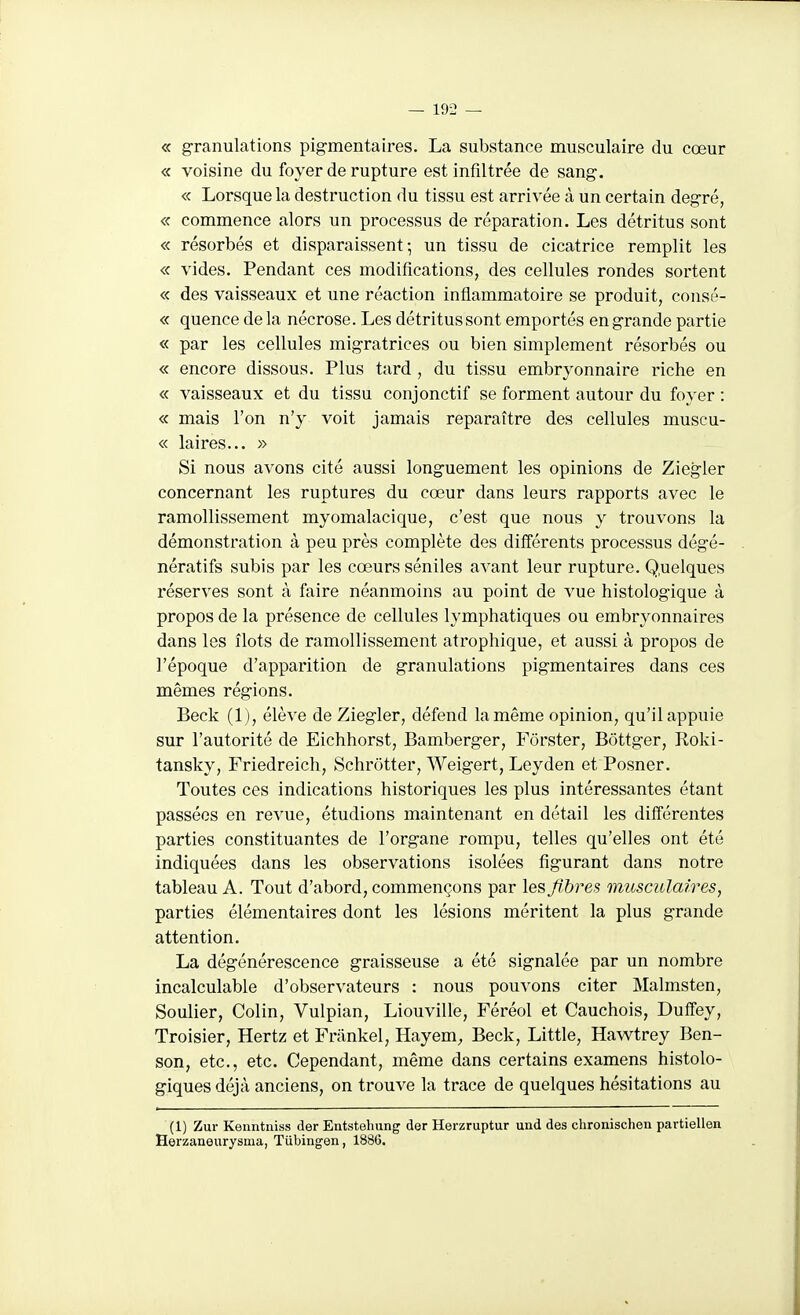 « granulations pigmenta ires. La substance musculaire du cœur « voisine du foyer de rupture est infiltrée de sang. « Lorsque la destruction du tissu est arrivée à un certain degré, « commence alors un processus de réparation. Les détritus sont « résorbés et disparaissent; un tissu de cicatrice remplit les « vides. Pendant ces modifications, des cellules rondes sortent « des vaisseaux et une réaction inflammatoire se produit, consé- « quence de la nécrose. Les détritus sont emportés eng-rande partie « par les cellules migratrices ou bien simplement résorbés ou « encore dissous. Plus tard, du tissu embryonnaire riche en « vaisseaux et du tissu conjonctif se forment autour du foyer : « mais l'on n'y voit jamais reparaître des cellules muscu- « laires... » Si nous avons cité aussi longuement les opinions de Ziegler concernant les ruptures du cœur dans leurs rapports avec le ramollissement myomalacique, c'est que nous y trouvons la démonstration à peu près complète des différents processus dég'é- nératifs subis par les cœurs séniles avant leur rupture. Q.uelques réserves sont à faire néanmoins au point de vue histolog-ique à propos de la présence de cellules lymphatiques ou embryonnaires dans les îlots de ramollissement atrophique, et aussi à propos de l'époque d'apparition de granulations pigmentaires dans ces mêmes rég-ions. Beck (1), élève de Ziegler, défend la même opinion, qu'il appuie sur l'autorité de Eichhorst, Bamberger, Fôrster, Bôttger, Roki- tansky, Friedreich, Schrôtter, Weigert, Leyden efPosner. Toutes ces indications historiques les plus intéressantes étant passées en revue, étudions maintenant en détail les différentes parties constituantes de l'organe rompu, telles qu'elles ont été indiquées dans les observations isolées figurant dans notre tableau A. Tout d'abord, commençons par les fibres musculaires, parties élémentaires dont les lésions méritent la plus grande attention. La dégénérescence graisseuse a été signalée par un nombre incalculable d'observateurs : nous pouvons citer Malmsten, Soulier, Colin, Vulpian, Liouville, Féréol et Cauchois, Duffey, Troisier, Hertz et Friinkel, Hayem, Beck, Little, Hawtrey Ben- son, etc., etc. Cependant, même dans certains examens histolo- giques déjà anciens, on trouve la trace de quelques hésitations au (1) Zur Kenntiiiss der Entstehung der Herzruptur und des chronischen partiellen Herzaneurysma, Tiibingen, 1886.
