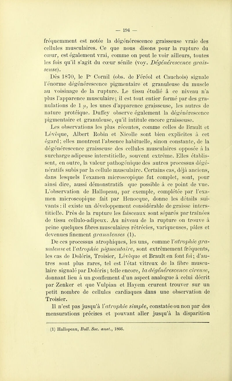 fréquemment est notée la dégénérescence graisseuse vraie des cellules musculaires. Ce que nous disons pour la rupture du cœur, est également vrai, comme on peut le voir ailleurs, toutes les fois qu'il s'agit du cœur sénile (voy. Dégénérescence grais- seuse). Dès 1870, le Cornil (obs. de Féréol et Cauchois) signale l'énorme dégénérescence pigmentaire et granuleuse du muscle au voisinage de la rupture. Le tissu étudié à ce niveau n'a plus l'apparence musculaire ; il est tout entier formé par des gra- nulations de 1 fj., les unes d'apparence graisseuse, les autres de nature protéique. Duffey observe également la dégénérescence pigmentaire et granuleuse, qu'il intitule encore graisseuse. Les observations les plus récentes, comme celles de Brault et Lévêque, Albert Robin et Nicolle sont bien explicites à cet égard ; elles montrent l'absence habituelle, sinon constante, de la dégénérescence graisseuse des cellules musculaires opposée à la surcharge adipeuse interstitielle, souvent extrême. Elles établis- sent, en outre, la valeur pathogénique des autres processus dégé- nératifs subis par la cellule musculaire. Certains cas, déjà anciens, dans lesquels l'examen microscopique fut complet, sont, pour ainsi dire, aussi démonstratifs que possible à ce point de vue. L'observation de Hallopeau, par exemple, complétée par l'exa- men microscopique fait par Henocque, donne les détails sui- vants :il existe un développement considérable dégraisse inters- titielle. Près de la rupture les faisceaux sont séparés par traînées de tissu cellulo-adipeux. Au niveau de la rupture on trouve à peine quelques fibres musculaires rétrécies, variqueuses, pâles et devenues finement granuleuses (1). De ces processus atrophiques, les uns, comme VatrojMe gra- nuleuse et l'atrophie xilgmentaire, sont extrêmement fréquents, les cas de Doléris, Troisier, Lévêque et Brault en font foi \ d'au- tres sont plus rares, tel est l'état vitreux de la fibre muscu- laire signalé par Doléris ; telle encore, la dégénérescence cireuse, donnant lieu à un gonflement d'un aspect analogue à celui décrit par Zenker et que Vulpian et Hayem crurent trouver sur un petit nombre de cellules cardiaques dans une observation de Troisier. 11 n'est pas jusqu'à Vatrophie simple, constatée ou non par des mensurations précises et pouvant aller jusqu'à la disparition (1) Hallopeau, Bull. Soc. anat., 1866.