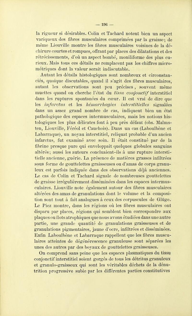 la rigueur si désirables. Colin et Tachard notent bien un aspect variqueux des fibres musculaires comprimées par la graisse -, de même Liouville montre les fibres musculaires voisines de la dé- chirure courtes et rompues, offrant par places des dilatations et des rétrécissements, d'où un aspect bombé, moniliforme des plus cu- rieux. Mais tous ces détails ne remplacent pas les chiffres micro- métriques dont la valeur serait indiscutable. Autant les détails histologiques sont nombreux et circonstan- ciés, quoique discutables, quand il s'agit des fibres musculaires, autant les observations sont peu précises, souvent même muettes quand on cherche l'état du tissu conjonctif interstitiel dans les ruptures spontanées du cœur. Il est vrai de dire que les infarctus et les hémorrhagies interstitielles signalées dans un assez grand nombre de cas, indiquent bien un état pathologique des espaces intermusculaires, mais les notions his- tologiques les plus délicates font à peu près défaut (obs. Malms- ten, Liouville, Féréol et Cauchois). Dans un cas (Laboulbène et Labarraque), un noyau interstitiel, reliquat probable d'un ancien infarctus, fut examiné avec soin. Il était constitué par de la fibrine presque pure qui enveloppait quelques globules sanguins altérés -, aussi les auteurs concluaient-ils à une rupture intersti- tielle ancienne, guérie. La présence de matières grasses infiltrées sous forme de gouttelettes graisseuses ou d'amas de corps granu- leux est parfois indiquée dans des observations déjà anciennes. Le cas de Colin et Tachard signale de nombreuses gouttelettes de graisse irrégulièrement disséminées dans les espaces intermus- culaires. Liouville note également autour des fibres musculaires altérées des amas de granulations dont le volume et la composi- tion sont tout à fait analogues à ceux des corpuscules de Glûge. Le Piez montre, dans les régions où les fibres musculaires ont disparu par places, régions qui semblent bien correspondre aux plaques ou îlots atrophiques que nous avons étudiées dans une autre partie, une grande quantité de granulations graisseuses et de granulations pigmentaires, jaune d'ocre, infiltrées et disséminées. Enfin Laboulbène et Labarraque rappellent que les fibres muscu- laires atteintes de dégénérescence granuleuse sont séparées les unes des autres par des boyaux de gouttelettes graisseuses. On comprend sans peine que les espaces plasmatiques du tissu conjonctif interstitiel soient gorgés de tous les détritus granuleux et granulo-graisseux qui sont les véritables déchets de la dénu- trition progressive subie par les différentes parties constitutives