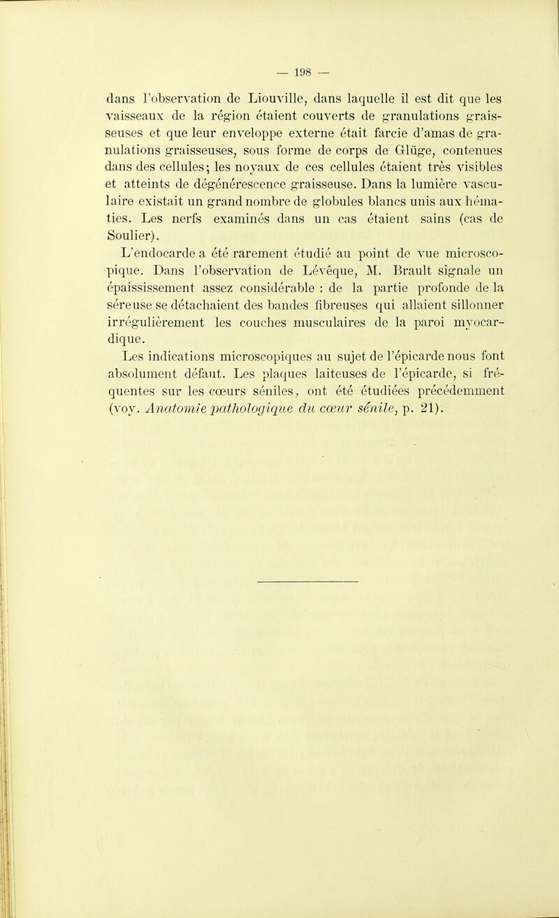 dans l'observation de Liouville, dans laquelle il est dit que les vaisseaux de la région étaient couverts de g-ranulations grais- seuses et que leur enveloppe externe était farcie d'amas de gra- nulations graisseuses, sous forme de corps de Glûge, contenues dans des cellules ; les noyaux de ces cellules étaient très visibles et atteints de dégénérescence graisseuse. Dans la lumière vascu- laire existait un grand nombre de globules blancs unis aux héma- ties. Les nerfs examinés dans un cas étaient sains (cas de Soulier). L'endocarde a été rarement étudié au point de vue microsco- pique. Dans l'observation de Lévêque, M. Brault signale un épaississement assez considérable : de la partie profonde de la séreuse se détachaient des bandes fibreuses qui allaient sillonner irrégulièrement les couches musculaires de la paroi myocar- dique. Les indications microscopiques au sujet de l'épicarde nous font absolument défaut. Les plaques laiteuses de l'épicarde, si fré- quentes sur les cœurs sénileS;, ont été étudiées précédemment (voy. Anatomie jKithologique du cœur sénile, p. 21).