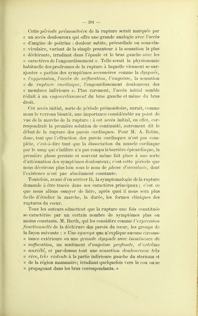 Cette période prémonitoire de la rupture serait marquée par « un accès douloureux qui olîre une grande analogie avec l'accès « d'angine de poitrine : douleur subite, précordiale ou sous-cla- « viculaire, variant de la simple pesanteur à la sensation la plus « déchirante, irradiant dans l'épaule et le bras gauche avec les « caractères de l'engourdissement ». Telle serait la physionomie habituelle des prodromes de la rupture à laquelle viennent se sur- ajouter « parfois des symptômes accessoires comme la dyspnée, « l'oppression, Vaccts de suffocation, l'angoisse, la sensation « de ritjiture cardiaque, l'engourdissement douloureux des « membres inférieurs ». Plus rarement, l'accès initial semble réduit à un engourdissement du bras gauche et même du bras droit. Cet accès initial, sorte de période prémonitoire, aurait, comme nous le verrons bientôt, une importance considérable au point de vue de la marche de la rupture : à cet accès initial, en effet, cor- respondrait la première solution de continuité, autrement dit le début de la rupture des parois cardiaques. Pour M. A. Robin, donc, tant que l'effraction des parois cardiaques n'est pas com- plète, c'est-à-dire tant que la dissociation du muscle cardiaque par le sang qui s'infiltre n'a pas rompu la barrière épicardiaque, la première phase persiste et souvent même feit place à une sorte d'atténuation des symptômes douloureux-, c'est cette période que nous décrirons plus loin sous le nom de phase d'accalmie, dont l'existence n'est pas absolument constante. Toutefois, avant d'en arriver là, la symptomalogie delà rupture demande à être tracée dans ses caractères principaux ; c'est ce que nous allons essayer de faire, après quoi il nous sera plus facile d'étudier la marche, la durée, les formes cliniques des ruptures du cœur. Tous les auteurs admettent que la rupture une fois constituée se caractérise par un certain nombre de symptômes plus ou moins constants. M. Barth, qui les considère comme l'expression fonctionnelle de la déchirure des parois du cœur, les groupe de la façon suivante : « Une syncope que n'explique aucune circons- « tance extérieure ou une grande dyspnée avec imminence de « suffocation, un sentiment d'angoisse profonde, d'extrême « anxiété, et par-dessus tout une sensation douloureuse très « vive, très violente à la partie inférieure gauche du sternum et « de la région mammaire-, irradiant quelquefois ^'ers le cou ou se « propageant dans les bras correspondants. »