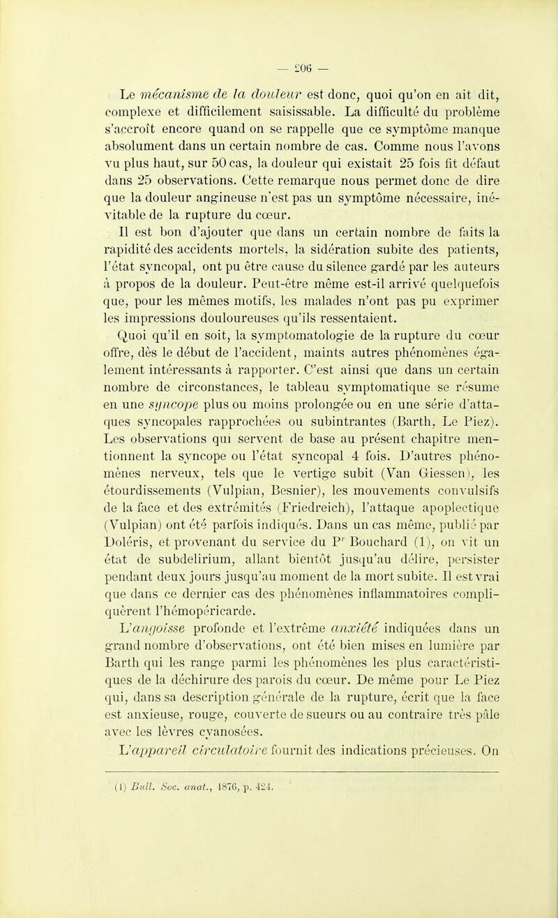 — i;oG — Le mécanisme de la douleur est donc, quoi qu'on en ait dit, complexe et difficilement saisissable. La difficulté du problème s'accroît encore quand on se rappelle que ce symptôme manque absolument dans un certain nombre de cas. Comme nous l'avons vu plus haut, sur 50 cas, la douleur qui existait 25 fois fit défaut dans 25 observations. Cette remarque nous permet donc de dire que la douleur ang'ineuse n'est pas un symptôme nécessaire, iné- vitable de la rupture du cœur. Il est bon d'ajouter que dans un certain nombre de laits la rapidité des accidents mortels, la sidération subite des patients, l'état syncopal, ont pu être cause du silence g-ardé par les auteurs à propos de la douleur. Peut-être même est-il arrivé quelquefois que, pour les mêmes motifs, les malades n'ont pas pu exprimer les impressions douloureuses qu'ils ressentaient. Quoi qu'il en soit, la symptomatologie de la rupture du cœur offre, dès le début de l'accident, maints autres phénomènes ég-a- lement intéressants à rapporter. C'est ainsi que dans un certain nombre de circonstances, le tableau symptomatique se résume en une sijncope plus ou moins prolong-ée ou en une série d'atta- ques syncopales rapprochées ou subintrantes (Barth, Le Piez). Les observations qui servent de base au présent chapitre men- tionnent la syncope ou l'état syncopal 4 fois. D'autres phéno- mènes nerveux, tels que le vertig-e subit (Van Giessen), les étourdissements (Vulpian, Besnier), les mouvements convulsifs de la foce et des extrémités (Friedreich), l'attaque apoplectique (Vulpian) ont été parfois indiqués. Dans un cas môme, publié par Doléris, et provenant du service du P'' Bouchard (1), ou -^ it un état de subdelirium, allant bientôt jusqu'au délire, persister pendant deux jours jusqu'au moment de la mort subite. Il est vrai que dans ce dernjer cas des phénomènes inflammatoires compli- quèrent l'hémopéricarde. Uamjoisse profonde et l'extrême anxiété indiquées dans un grand nombre d'observations, ont été bien mises en lumière par Barth qui les range parmi les phénomènes les plus caractéristi- ques de la déchirure des parois du cœur. De même pour Le Piez qui, dans sa description générale de la rupture, écrit que la face est anxieuse, rouge, couverte de sueurs ou au contraire très pâle avec les lèvres cyanosées. Uappareil circulatoire fournit des indications précieuses. On (1) Bull. Soc. anat., 187G, p. 424.