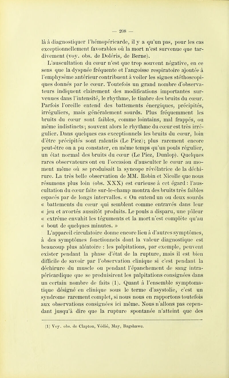 là à diagnostiquer l'hémopéricarde, il y a qu'un pas, pour les cas exceptionnellement favorables où la mort n'est survenue que tar- divement (voy. obs. de Doléris, de Berne). L'auscultation du cœur n'est que trop souvent négative, en ce sens que la dyspnée fréquente et l'angoisse respiratoire ajoutée à l'emphysème antérieur contribuent à voiler les signes stéthoscopi- ques donnés par le cœur. Toutefois un grand nombre d'observa- teurs indiquent clairement des modifications importantes sur- venues dans l'intensité, le rhythme, le timbre des bruits du cœur. Parfois l'oreille entend des battements énergiques, précipités, irréguliers, mais généralement sourds. Plus fréquemment les bruits du cœur sont fiiibles, comme lointains, mal frappés, ou même indistincts -, souvent alors le rhythme du cœur est très irré- gulier. Dans quelques cas exceptionnels les bruits du cœur, loin d'être précipités sont ralentis (Le Piez); plus rarement encore peut-être on a pu constater, en même temps qu'un pouls régulier, un état normal des bruits du cœur (Le Piez, Dunlop). Quelques rares observateurs ont eu l'occasion d'ausculter le cœur au mo- ment même où se produisait la syncope révélatrice de la déchi- rure. La très belle observation de MM. Robin et Nicolle que nous résumons plus loin (obs. XXX) est curieuse à cet égard : l'aus- cultation du cœur faite sur-le-champ montra des bruits très faibles espacés par de longs intervalles. « On entend un ou deux sourds « battements du cœur qui semblent comme entravés dans leur « jeu et avortés aussitôt produits. Le pouls a disparu, une pâleur « extrême envahit les téguments et la mort n'est complète qu'au « bout de quelques minutes. » L'appareil circulatoire donne encore lieu à d'autres symptômes, à des symptômes fonctionnels dont la valeur diagnostique est beaucoup plus aléatoire : les palpitations, par exemple, peu^'ent exister pendant la phase d'état de la rupture, mais il est bien difficile de savoir par l'observation clinique si c'est pendant la déchirure du muscle ou pendant l'épanchement de sang intra- péricardique que se produisirent les palpitations consignées dans un certain nombre de faits (1). Quant à l'ensemble symptoma- tique désigné en clinicjue sous le terme d'asystolie, c'est un syndrome rarement complet, si nous nous en rapportons toutefois aux observations consignées ici même. Nous n'allons pas cepen- dant jusqu'à dire que la rupture spontanée n'atteint que des (1) Vtiy. obs. <le Clapton, Védié, May, Bagshawe.