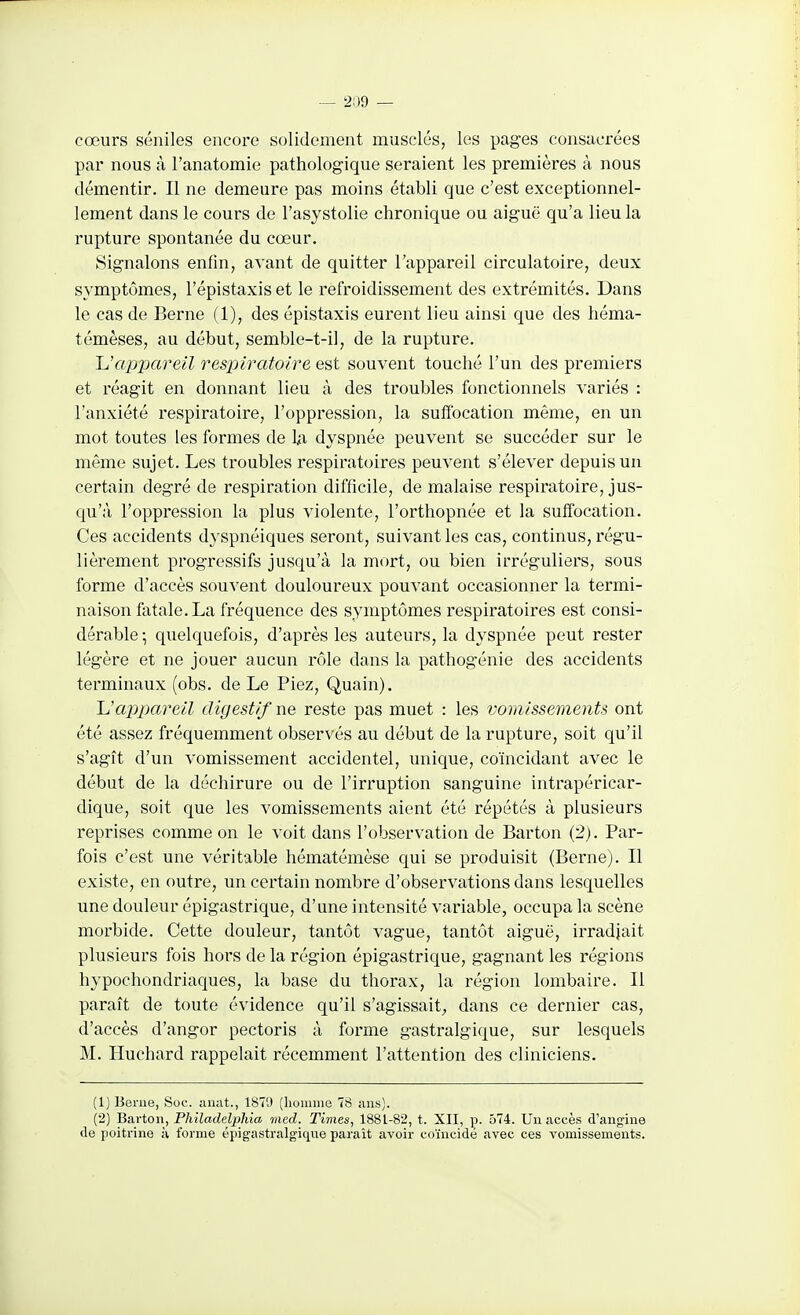 — 2:)9 - cœurs séniles encoz-e solidement musclés, les pages consucrées par nous à l'anatomie pathologique seraient les premières à nous démentir. Il ne demeure pas moins établi que c'est exceptionnel- lement dans le cours de l'asystolie chronique ou aiguë qu'a lieu la rupture spontanée du cœur. Signalons enfin, avant de quitter l'appareil circulatoire, deux symptômes, l'épistaxiset le refroidissement des extrémités. Dans le cas de Berne (1), des épistaxis eurent lieu ainsi que des héma- témèses, au début, semble-t-il, de la rupture. JJappareil respiratoire est souvent touché l'un des premiers et réagit en donnant lieu à des troubles fonctionnels variés : l'anxiété respiratoire, l'oppression, la sufibcation même, en un mot toutes les formes de la dyspnée peuvent se succéder sur le même sujet. Les troubles respiratoires peuvent s'élever depuis un certain degré de respiration difficile, de malaise respiratoire, jus- qu'à l'oppression la plus violente, l'orthopnée et la suffocation. Ces accidents dyspnéiques seront, suivant les cas, continus, régu- lièrement progressifs jusqu'à la mort, ou bien irréguliers, sous forme d'accès souvent douloureux pouvant occasionner la termi- naison fatale. La fréquence des symptômes respiratoires est consi- dérable -, quelquefois, d'après les auteurs, la dyspnée peut rester légère et ne jouer aucun rôle dans la pathogénie des accidents terminaux (obs. de Le Piez, Quain). Uappareil digestif ne reste pas muet : les vomissements ont été assez fréquemment observés au début de la rupture, soit qu'il s'agît d'un vomissement accidentel, unique, coïncidant avec le début de la déchirure ou de l'irruption sanguine intrapéricar- dique, soit que les vomissements aient été répétés à plusieurs reprises comme on le voit dans l'observation de Barton (2). Par- fois c'est une véritable hématémèse qui se produisit (Berne). Il existe, en outre, un certain nombre d'observations dans lesquelles une douleur épigastrique, d'une intensité variable, occupa la scène morbide. Cette douleur, tantôt vague, tantôt aiguë, irradjait plusieurs fois hors de la région épigastrique, gagnant les régions hypochondriaques, la base du thorax, la région lombaire. Il paraît de toute évidence qu'il s'agissait, dans ce dernier cas, d'accès d'angor pectoris à forme gastralgique, sur lesquels M. Huchard rappelait récemment l'attention des cliniciens. (1) Benie, Soc. aiiat., 1879 (lionmie 78 iiiis). (2) Barton, Philadelpliia med. Times, 1881-82, t. XII, p. 574. Un accès d'angine de poitrine à forme épigastralgique parait avoir coïncidé avec ces vomissements.