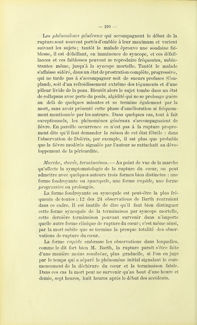 Les XjJiénomenes généraux qui accompagnent le début de la rupture sont souvent portés d'emblée à leur maximum et varient suivant les sujets ; tantôt le malade éprouve une soudaine fai- blesse, il est défaillant, en imminence de syncope, et ces défail- lances et ces faiblesses peuvent se reproduire fréquentes, subin- trantes même, jusqu'à la syncope mortelle. Tantôt le malade s'affaisse sidéré, dans un état de prostration complète, progressive, qui ne tarde pas à s'accompagner soit de sueurs profuses (Cou- pland), soit d'un refroidissement extrême des téguments et d'une pâleur livide de la peau. Bientôt alors le sujet tombe dans un état de collapsus avec perte du pouls, algidité qui ne se prolonge guère au delà de quelques minutes et se termine également par la mort, sans avoir présenté cette phase d'amélioration si fréquem- ment mentionnée par les auteurs. Dans quelques cas, tout à fait exceptionnels, les phénomènes généraux s'accompagnaient de fièvre. En pareille occurrence ce n'est pas à la rupture propre- ment dite qu'il faut demander la raison de cet état fébrile : dans l'observation de Doléris, par exemple, il est plus que probable que la fièvre modérée signalée par l'auteur se rattachait au déve- loppement de la péricardite. Marche, durée, terminaison. — Au point de vue de la marche qu'affecte la symptomatologie de la rupture du cœur, on peut admettre avec quelques auteurs trois formes bien distinctes : une forme foudroyante ou syncopale, une forme rapide, une forme jjrogressive ou prolongée. La forme foudroyante ou syncopale est peut-être la plus fré- quente de toutes : 12 des 24 observations de Barth rentraient dans ce cadre. Il est inutile de dire qu'il faut bien distinguer cette forme syncopale de la terminaison par syncope mortelle, cette dernière terminaison pouvant survenir dans n'importe quelle autre forme clinique de rupture du coeur ; c'est même ainsi, par la mort subite que se termine la presque totalité des obser- vations de rupture du cœur. La forme rapide embrasse les observations dans lesquelles, comme le dit fort bien M. Barth, la rupture paraît s'être faite d'une manière moins soudaine, plus graduelle, si l'on en juge par le temps qui a séparé le phénomène initial signalant le com- mencement de la déchirure du cœur et la terminaison fatale. Dans ces cas la mort peut ne survenir qu'au bout d'une heure et demie, sept heures, huit heures après le début des accidents.