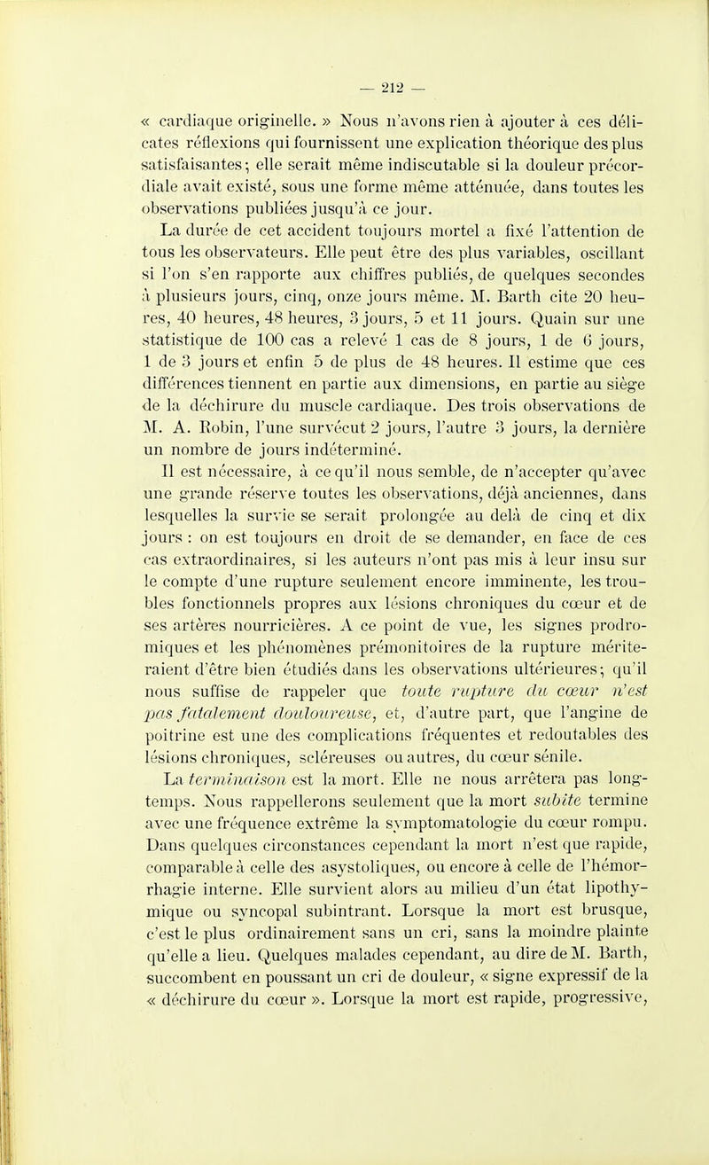 « cardiaque originelle. » Nous n'avons rien à ajoutera ces déli- cates réflexions qui fournissent une explication théorique des plus satisfaisantes ; elle serait même indiscutable si la douleur précor- diale avait existé, sous une forme même atténuée, dans toutes les observations publiées jusqu'à ce jour. La durée de cet accident toujours mortel a fixé l'attention de tous les observateurs. Elle peut être des plus variables, oscillant si l'on s'en rapporte aux chiffres publiés, de quelques secondes à plusieurs jours, cinq, onze jours même. M. Barth cite 20 heu- res, 40 heures, 48 heures, 3 jours, b et 11 jours. Quain sur une statistique de 100 cas a relevé 1 cas de 8 jours, 1 de G jours, 1 de 3 jours et enfin 5 de plus de 48 heures. Il estime que ces différences tiennent en partie aux dimensions, en partie au siège de la déchirure du muscle cardiaque. Des trois observations de M. A. Eobin, l'une survécut 2 jours, l'autre 3 jours, la dernière un nombre de jours indéterminé. Il est nécessaire, à ce qu'il nous semble, de n'accepter qu'avec une grande réserve toutes les observations, déjà anciennes, dans lesquelles la survie se serait prolongée au delà de cinq et dix jours : on est toujours en droit de se demander, en face de ces cas extraordinaires, si les auteurs n'ont pas mis à leur insu sur le compte d'une rupture seulement encore imminente, les trou- bles fonctionnels propres aux lésions chroniques du cœur et de ses artères nourricières. A ce point de vue, les signes prodro- miques et les phénomènes prémonitoires de la rupture mérite- raient d'être bien étudiés d;ins les observations ultérieures; qu'il nous suffise de rappeler que toute rupture du cœur n'est pas fatalement douloureuse, et, d'autre part, que l'angine de poitrine est une des complications fréquentes et redoutables des lésions chroniques, scléreuses ou autres, du cœur sénile. La terminaison est la mort. Elle ne nous arrêtera pas long- temps. Nous rappellerons seulement que la mort subite termine avec une fréquence extrême la symptomatologie du cœur rompu. Dans quelques circonstances cependant la mort n'est que rapide, comparable à celle des asystoliques, ou encore à celle de l'hémor- rhagie interne. Elle survient alors au milieu d'un état lipothy- mique ou syncopal subintrant. Lorsque la mort est brusque, c'est le plus ordinairement sans un cri, sans la moindre plainte qu'elle a lieu. Quelques malades cependant, au dire de M. Barth, succombent en poussant un cri de douleur, « signe expressif de la « déchirure du cœur ». Lorsque la mort est rapide, progressive.