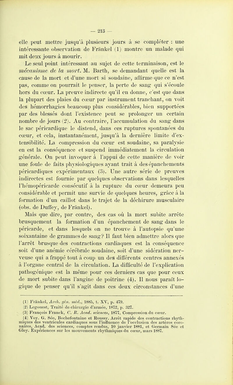 elle peut mettre jusqu'à plusieurs jours à se compléter : une intéressante observation de Friinkel (1) montre un malade qui mit deux jours à mourir. Le seul point intéressant au sujet de cette terminaison, est le mécanisme de la mort. M. Barth, se demandant quelle est la cause de la mort et d'une mort si soudaine, affirme que ce n'est pas, comme on pourrait le penser, la perte de sang qui s'écoule hors du cœur. La preuve indirecte qu'il en donne, c'est que dans la plupart des plaies du cœur par instrument tranchant, on voit des hémorrhag-ies beaucoup plus considérables, bien supportées par des blessés dont l'existence peut se prolonger un certain nombre de jours (2). Au contraire, l'accumulation du sang- dans le sac péricardique le distend, dans ces ruptures spontanées du cœur, et cela, instantanément, jusqu'à la dernière limite d'ex- tensibilité. La compression du cœur est soudaine, sa paralysie en est la conséquence et suspend immédiatement la circulation g-énérale. On peut invoquer à l'appui de cette manière de voir une foule de faits physiologiques ayant trait à des épanchements péricardiques expérimentaux (3). Une autre série de preuves indirectes est fournie par quelques observations dans lesquelles l'hémopéricarde consécutif à la rupture du cœur demeura peu considérable et permit une survie de quelques heures, grâce à la formation d'un caillot dans le trajet de la déchirure musculaire (obs. de Duffey, deFrànkel). Mais que dire, par contre, des cas où la mort subite arrête brusquement la formation d'un épanchement de sang dans le péricarde, et dans lesquels on ne trouve à l'autopsie qu'une soixantaine de grammes de sang? Il faut bien admettre alors que l'arrêt brusque des contractions cardiaques est la conséquence soit d'une anémie cérébrale soudaine, soit d'une sidération ner- veuse qui a frappé tout à coup un des différents centres annexés à l'organe central de la circulation. La difficulté de l'explication pathogénique est la même pour ces derniers cas que pour ceux de mort subite dans l'angine de poitrine (4). Il nous paraît lo- gique de penser qu'il s'agit dans ces deux circonstances d'une (1) Friinkel, Arch. gén. méd., 1885, t. XV, p. 479. (2) Legoiiest, Traité de chirurgie d'armée, 1872, p. 327. (3) François Franck, C. B. Acad. sciences, 1877, Compression du cœur. (4) Voy. G. Sée, Bochefontaine et Roussy. Arrêt rapide des contractions rhytli- mic[ues des ventricules cardiaques sous l'influence de l'occlusion des artères coro- naires, Acad. des sciences, comptes rendus, 10 janvier 1881, et (iermain Sée et Gley. Expériences sur les mouvements rhythmiques du cœur, mars 1887.