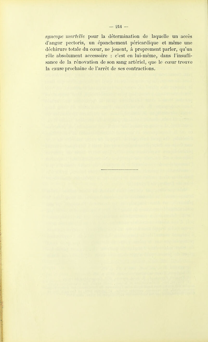 siincoi^e mortelle pour la détermination de laquelle un accès d'angor pectoris, un épanchement péricardique et même une déchirure totale du cœur, ne jouent, à proprement parler, qu'un rôle absolument accessoire : c'est en lui-même, dans l'insuffi- sance de la rénovation de son sang artériel, que le cœur trouve la cause prochaine de l'arrêt de ses contractions.