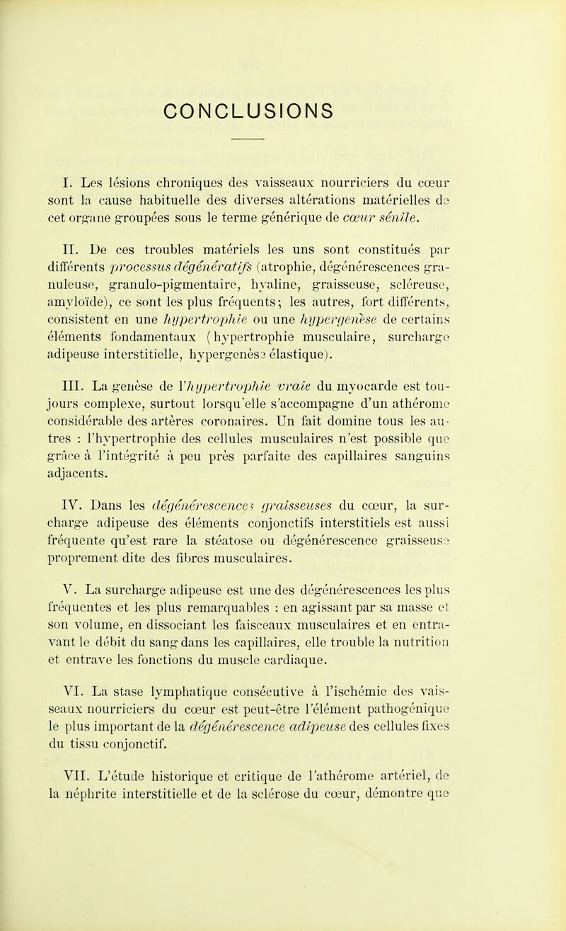 I. Les lésions chroniques des vaisseaux nourriciers du cœur sont la cause habituelle des diverses altérations matérielles da cet orsane .s^roupées sous le terme générique de cœur sénile. II. De ces troubles matériels les uns sont constitués par différents processus dégéiiératifs (atrophie, dégénérescences gra- nuleuse, granulo-pigmentaire, hyaline, graisseuse, scléreuse, amyloïde), ce sont les plus fréquents; les autres, fort différents, consistent en une hypertrophie ou une hypergenese de certains éléments fondamentaux (hypertrophie musculaire, surcharge adipeuse interstitielle, hypergenès3 élastique). III. La genèse de V]iii[)ertrophie vraie du myocarde est tou- jours complexe, surtout lorsqu'elle s'accompagne d'un athérome considérable des artères coronaires. Un fait domine tous les au- tres : l'hypertrophie des cellules musculaires n'est possible que grâce à l'intégrité à peu près parfaite des capillaires sanguins adjacents. IV. Dans les dégénérescences graisseuses du cœur, la sur- charge adipeuse des éléments conjonctifs interstitiels est aussi fréquente qu'est rare la stéatose ou dégénérescence graisseuse proprement dite des fibres musculaires. V. La surcharge adipeuse est une des dégénérescences les plus fréquentes et les plus remarquables : en agissant par sa masse et son volume, en dissociant les faisceaux musculaires et en entra- vant le débit du sang dans les capillaires, elle trouble la nutrition et entrave les fonctions du muscle cardiaque. VI. La stase lymphatique consécutive à l'ischémie des vais- seaux nourriciers du cœur est peut-être l'élément pathogénique le plus important de la dégénérescence adipeuse des cellules fixes du tissu conjonctif. VII. L'étude historique et critique de l'athérome artériel, de la néphrite interstitielle et de la sclérose du cœur, démontre que