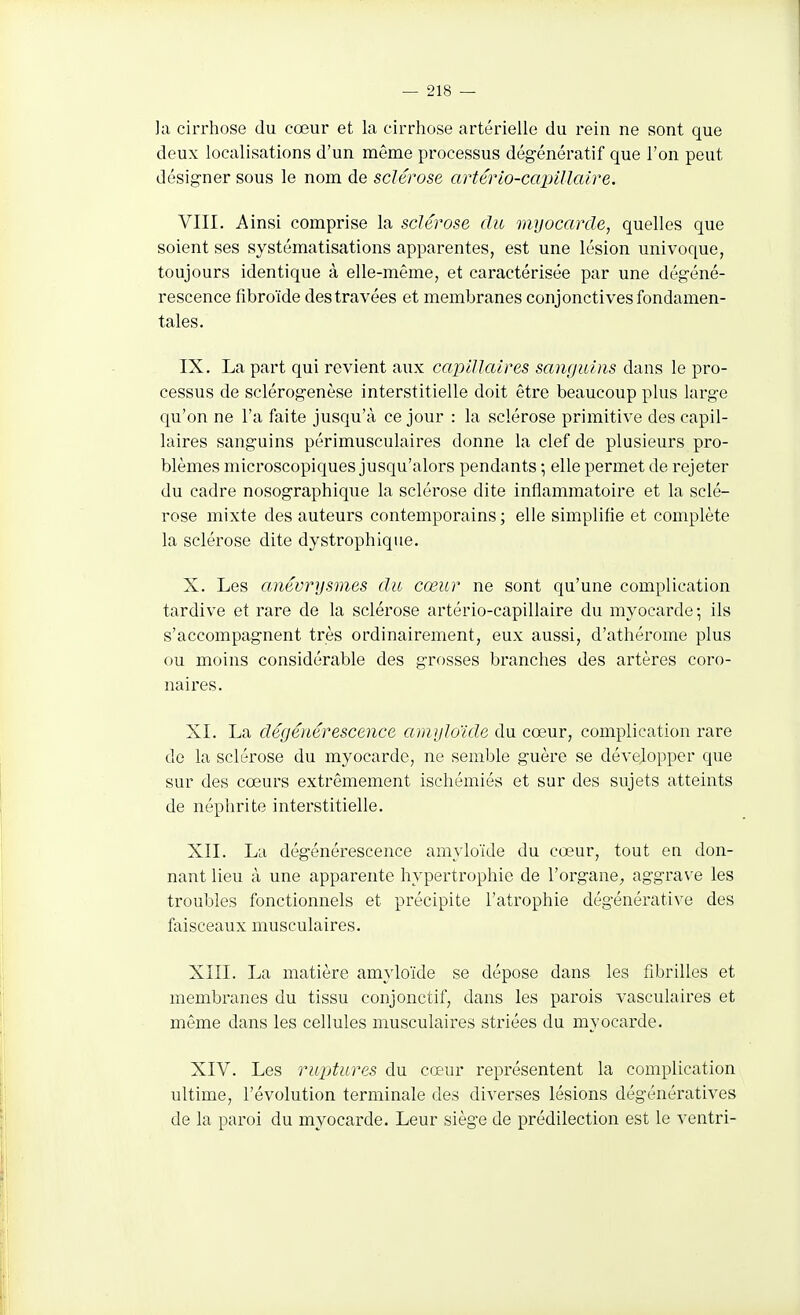 ]a cirrhose du cœur et la cirrhose artérielle du rein ne sont que deux localisations d'un môme processus dégénératif que l'on peut désigner sous le nom de sclérose artério-capillaire. VIII. Ainsi comprise la sclérose du myocarde, quelles que soient ses systématisations apparentes, est une lésion univoque, toujours identique à elle-même, et caractérisée par une dégéné- rescence fibroïde des travées et membranes conjonctives fondamen- tales. IX. La part qui revient aux capillaires sanguins dans le pro- cessus de sclérogenèse interstitielle doit être beaucoup plus large qu'on ne l'a faite jusqu'à ce jour : la sclérose primitive des capil- laires sanguins périmusculaires donne la clef de plusieurs pro- blèmes microscopiques jusqu'alors pendants ; elle permet de rejeter du cadre nosographique la sclérose dite inflammatoire et la sclé- rose mixte des auteurs contemporains ; elle simplifie et complète la sclérose dite dystrophlque. X. Les anévrysmes du cœur ne sont qu'une complication tardive et rare de la sclérose artério-capillaire du myocarde -, ils s'accompagnent très ordinairement, eux aussi, d'athérome plus ou moins considérable des grosses branches des artères coro- naires. XI. La dégénérescence amgloïde du cœur, complication rare do la sclérose du myocarde, ne semble guère se développer que sur des cœurs extrêmement ischémies et sur des sujets atteints de néphrite interstitielle. XII. La dégénérescence amvloïde du cœur, tout en don- nant lieu à une apparente hypertrophie de l'organe^ aggrave les troubles fonctionnels et précipite l'atrophie dégénérative des faisceaux musculaires. XIII. La matière amyloïde se dépose dans les fibrilles et membranes du tissu conjonctif, dans les parois vasculaires et même dans les cellules musculaires striées du myocarde. XIV. Les ruptures du cœur représentent la complication ultime, l'évolution terminale des diverses lésions dégénératives de la paroi du myocarde. Leur siège de prédilection est le ventri-