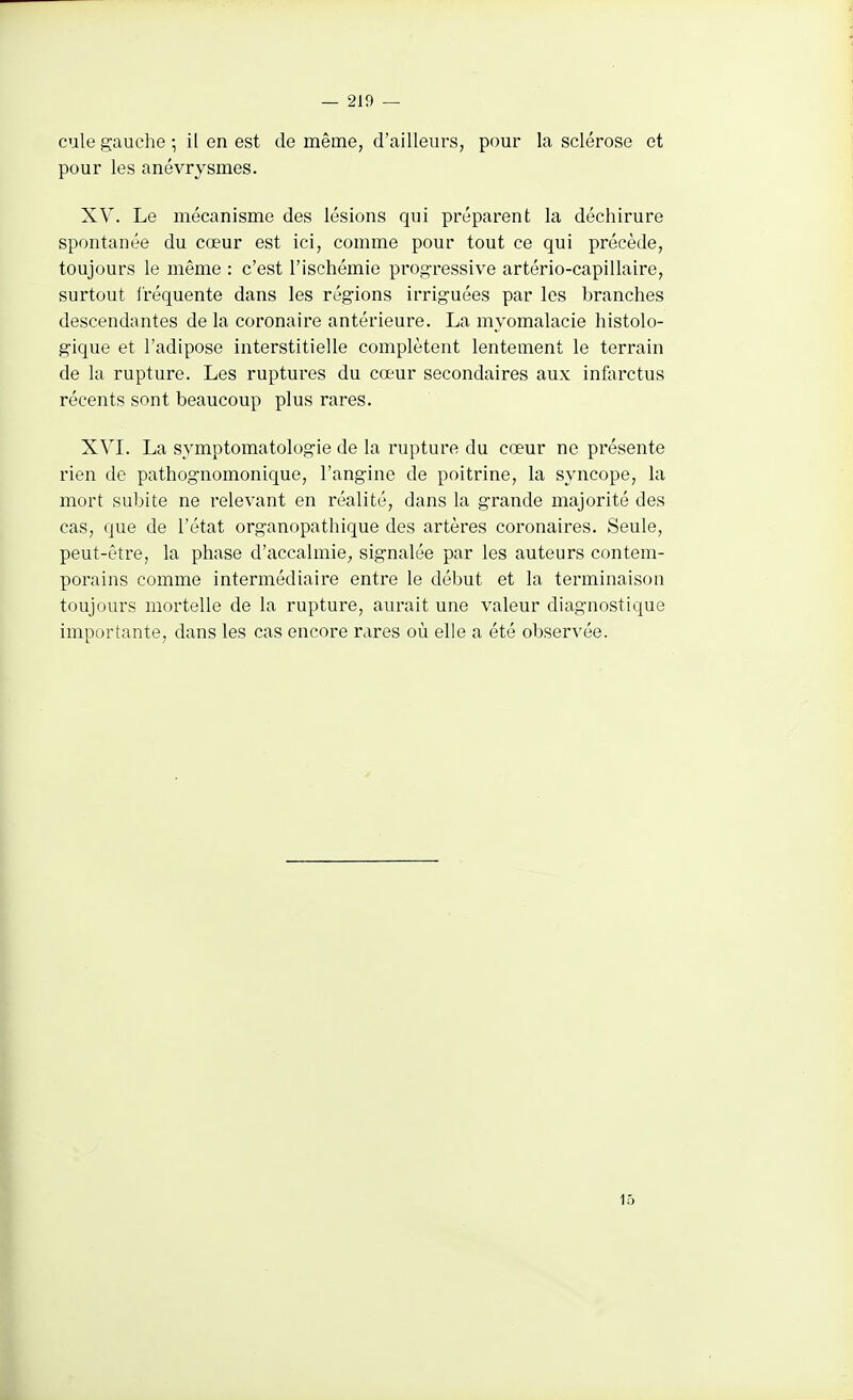 cule gauche ; il en est de même, d'ailleurs, pour la sclérose et pour les anévrysmes. XV. Le mécanisme des lésions qui préparent la déchirure spontanée du cœur est ici, comme pour tout ce qui précède, toujours le même : c'est l'ischémie progressive artério-capillaire, surtout l'réquente dans les régions irriguées par les branches descendantes de la coronaire antérieure. La myomalacie histolo- gique et l'adipose interstitielle complètent lentement le terrain de la rupture. Les ruptures du cœur secondaires aux infarctus récents sont beaucoup plus rares. XVI. La symptomatologie de la rupture du cœur ne présente rien de pathognomonique, l'angine de poitrine, la syncope, la mort subite ne relevant en réalité, dans la grande majorité des cas, que de l'état organopathique des artères coronaires. Seule, peut-être, la phase d'accalmie, signalée par les auteurs contem- porains comme intermédiaire entre le début et la terminaison toujours mortelle de la rupture, aurait une valeur diagnostique importante, dans les cas encore rares où elle a été observée. 15