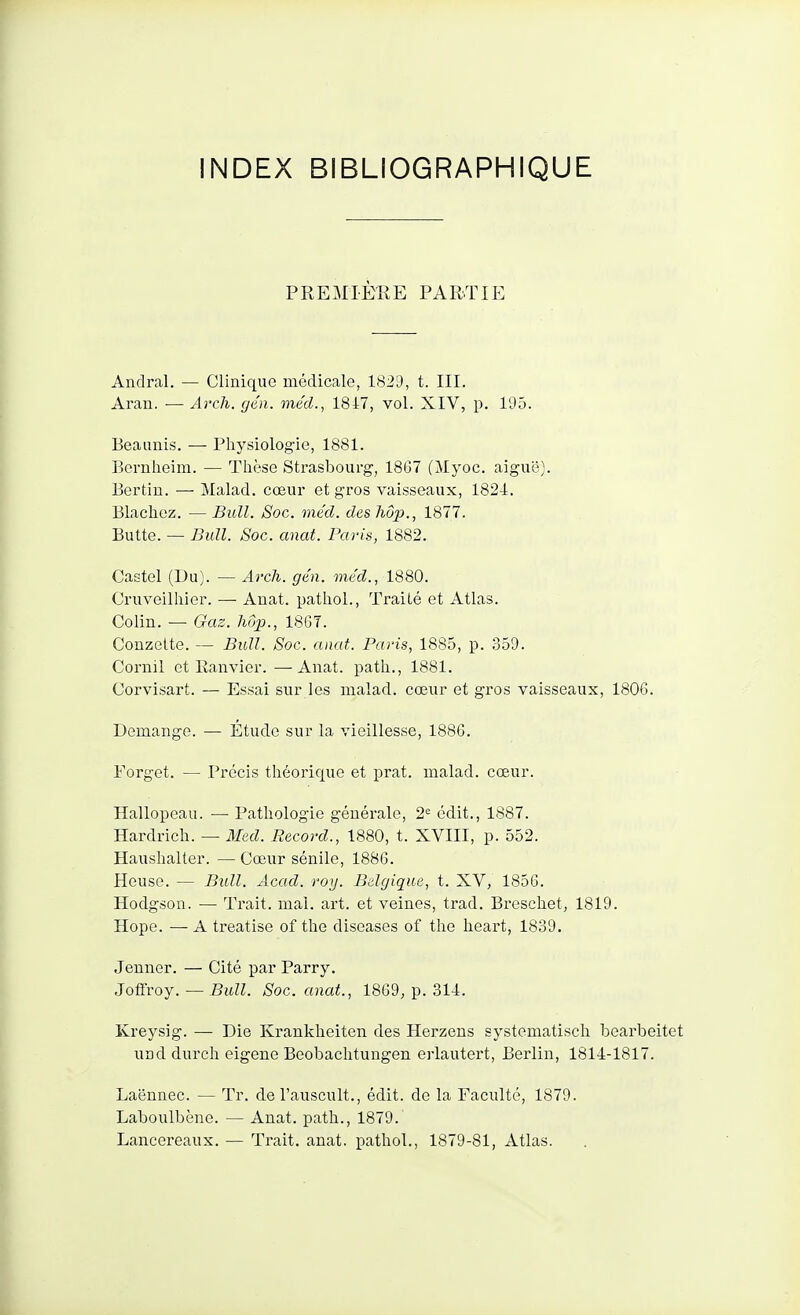 PREMIÈRE PARTIE Andral. — Clinique médicale, 1829, t. III. Aran. — Ai'ch. gén. méd., 1847, vol. XIV, p. 195. Beaunis. —■ Physiologie, 1881. Bemheim. — Thèse Strasbourg, 1867 (Jlyoc. aiguë). Bertin. — Malad. cœur et gros vaisseaux, 1824. Blachez. — Bull. Soc. méd. des hop., 1877. Butte. — Bull. Soc. anat. Paris, 1882. Castel (Du). — Arcli. gén. méd., 1880. Oruveilliier. — Anat. pathol., Traité et Atlas. Colin. — Gaz. hop., 1867. Conzette. — Bull. Soc. anat. Paris, 1885, p. .359. Cornil et Ranvier. —Anat. path., 1881. Corvisart. — Essai sur les malad. cœur et gros vaisseaux, 1806. Démange. — Étude sur la vieillesse, 1886. Forget. — Précis théorique et prat. malad. cœur. Hallopeau. — Pathologie générale, 2^ édit., 1887. Hardrich. — Med. Record., 1880, t. XVIII, p. 552. Haushalter. —Cœur sénile, 1886. Heuse. — Bull. Acad. roy. Belgique, t. XV, 1856. Hodgson. — Trait, mal. art. et veines, trad. Breschet, 1819. Hope. — A treatise of the diseases of the heart, 1839. Jenner. — Cité par Parry. Jotfroy. — Bull. Soc. anat., 1869, p. 31-1. Kreysig. — Die Krankheiten des Herzens systematisch bearbeitet und durch eigene Beobachtungen erlautert, Berlin, 1814-1817. Laënnec. — Tr. de l'auscult., édit. de la Faculté, 1879. Laboulbène. — Anat. path., 1879. Lancereaux. — Trait, anat. pathol., 1879-81, Atlas.