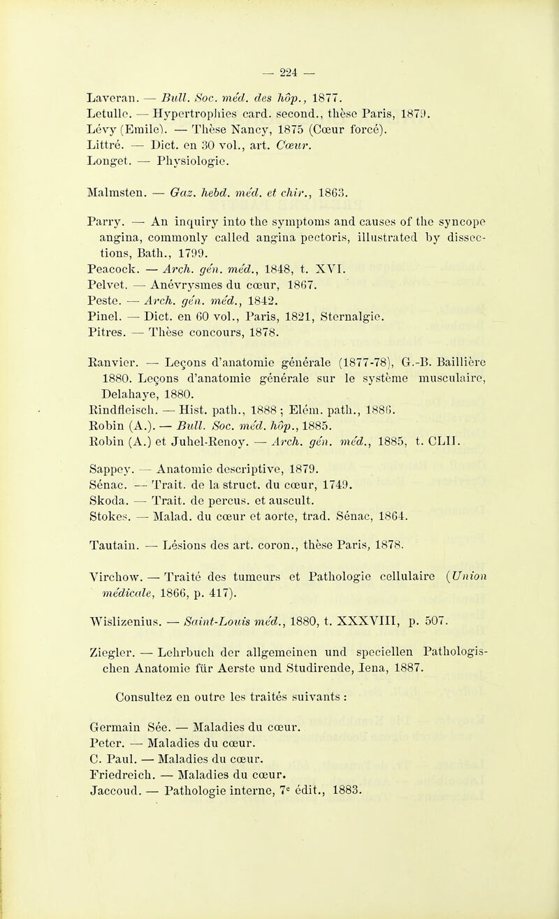 Lavcran. — Bull. Soc. mécl. des liôp., 1877. Letulle. — Hypertropliies card. second., thèse Paris, 1871). Lévy (Emilel. — Thèse Nancy, 1875 (Cœur forcé). Littré. — Dict. en 30 vol., art. Cœur. Longet. — Physiologie. Malrasten. — Gaz. liehd. méd. et chir., 1863. Parry. — An inquiry into the symptoms and causes of the syncope angina, commonly called angina pectoris, illustrated by dissec- tions, Bath., 1799. Peacock. — Arch. ge'n. méd., 1848, t. XVI. Pelvet. — Anévrysmes du cœur, 1867. Peste. — Arch. ge'n. méd., 1842. Pinel. — Dict. en 60 vol., Paris, 1821, Sternalgie. Pitres. — Thèse concours, 1878. Eanvier. — Leçons d'anatomie générale (1877-78), G.-B. Baillière 1880. Leçons d'anatomie générale sur le système musculaire, Delahaye, 1880. Rindfleisch. — Hist, path., 1888 ; Elém. path., 1886. Robin (A.). — Bull. Soc. méd. Jiôp., 1885. Robin (A.) et Juhel-Renoy. — Arch. gén. méd., 1885, t. CLII. Sappey. — Anatomie descriptive, 1879. Sénac. — Trait, de la struct. du cœur, 1749. Skoda. — Trait, de perçus, et auscult. Stokes. — Malad. du cœur et aorte, trad. Sénac, 1864. Tautain. — Lésions des art. coron., thèse Paris, 1878. Virchow. — Traité des tumeurs et Pathologie cellulaire {Union médicale, 1866, p. 417). Wislizenius. — Saint-Louis méd., 1880, t. XXXVIII, p. 507. Ziegler. —• Lelirbuch der allgemeinen und speciellen Pathologis- chen Anatomie flir Aerste und Studirende, lena, 1887. Consultez en outre les traités suivants : Germain Sée. — Maladies du cœur. Peter. — Maladies du cœur. C. Paul. — Maladies du cœur. Friedreich. — Maladies du cœur. Jaccoud. — Pathologie interne, 7« édit., 1883.