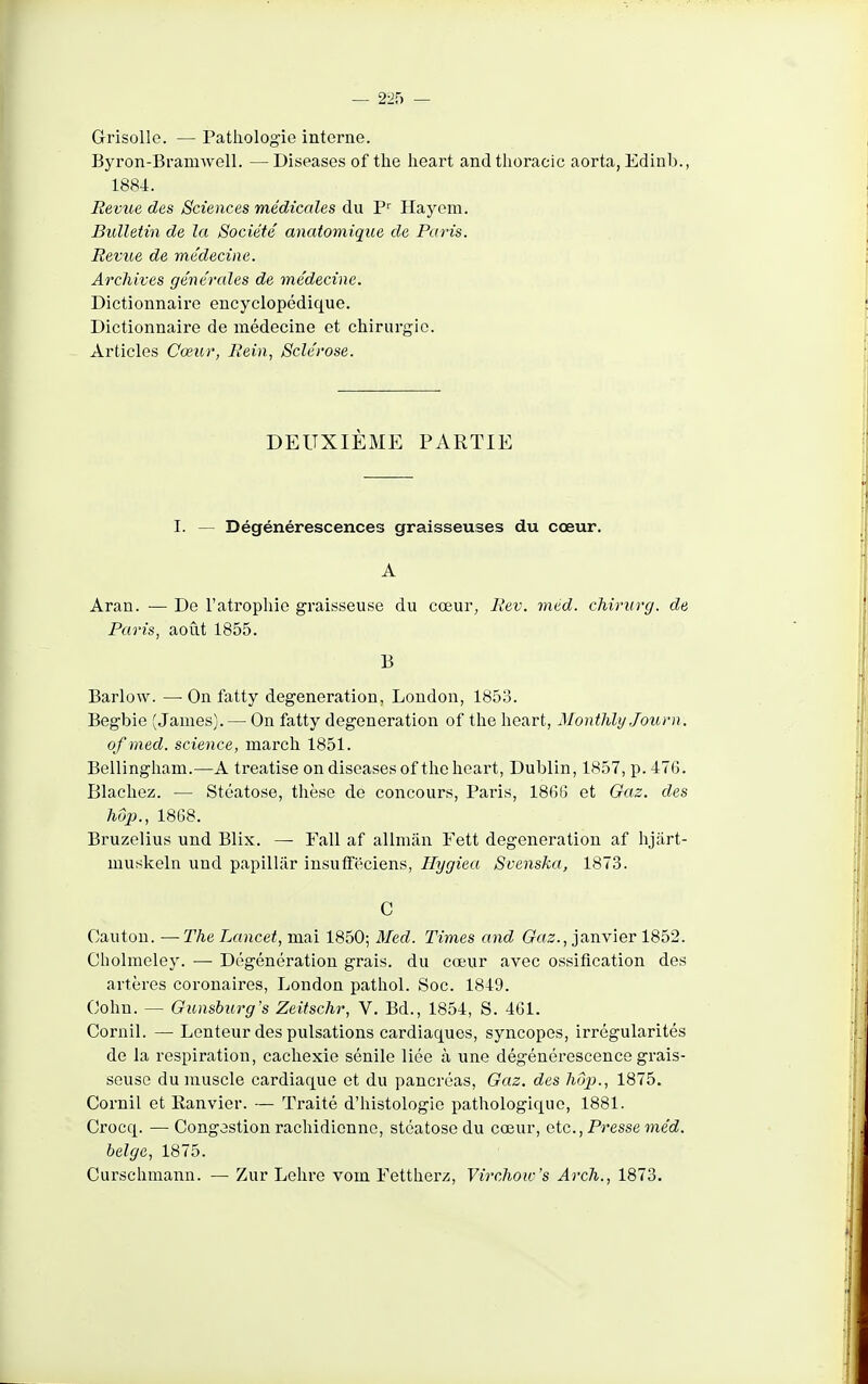 — 2ih — Grisolle. — Pathologie interne. Byron-Bramwell. —Diseases of the lieart and tlioracic aorta, Edinb., 1884. Revue des Sciences médicales du P Hayem. Bulletin de la Société anatomique de Paris. Revue de médecine. Archives générales de médecine. Dictionnaire encyclopédique. Dictionnaire de médecine et chirurgie. Articles Cœur, Rein, Sclérose. DEUXIÈME PARTIE I. — Dégénérescences graisseuses du cœur. A Aran. — De l'atrophie graisseuse du cœur, Rev. med. chirurg. de Paris, août 1855. B Barlow. — On fatty degeneration, London, 1853. Begbie (James). — On fatty degeneration of the hoart, Montlily Journ. of med. science, march 1851. Bellingham.—A treatise on diseases of the heart, Dublin, 1857, p. 476. Blachez. — Stéatose, thèse de concours, Paris, 18(36 et Gaz. des hop., 1868. Bruzelius und Blix. — Fall af allman Fett degeneration af hjart- muskeln und papillâr insuffëciens, Hygiea Svenska, 1873. C Canton. — The Lancet, mai 1850; Med. Times and (rcf2., janvier 1852. Cholmeley. — Dégénération grais. du cœur avec ossification des artères coronaires, London pathol. Soc. 1849. (John. — Gunsburg's Zeitschr, V. Bd., 1854, S. 461. Cornil. — Lenteur des pulsations cardiaques, syncopes, irrégularités de la respiration, cachexie sénile liée à une dégénérescence grais- seuse du muscle cardiaque et du pancréas, Oaz. des hôp., 1875. Cornil et Eanvier. — Traité d'histologie pathologique, 1881. Crocq. — Cong3stion rachidionne, stéatose du cœur, etc.. Presse méd. belge, 1875. Curschmann. — Zur Lehre vom Fettherz, Virchow's Arch., 1873.