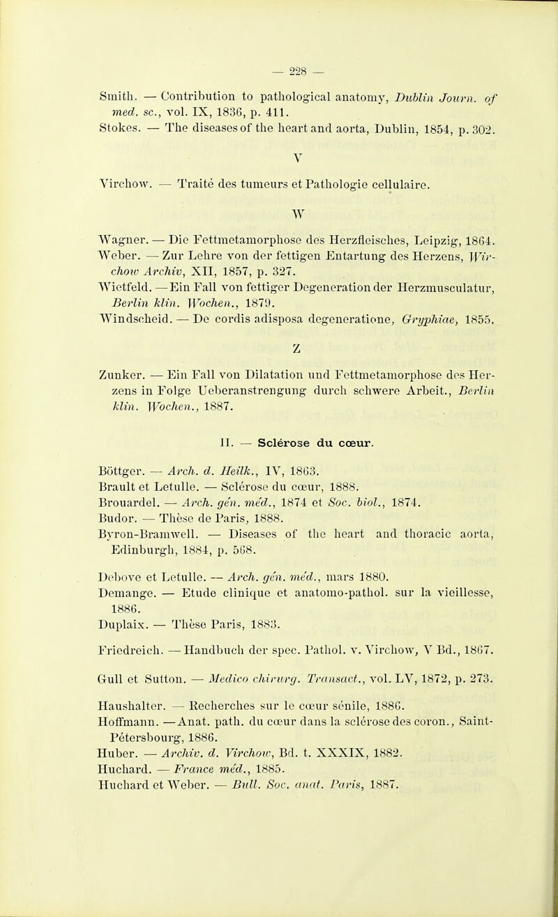 Smith. — Contribution to pathological anatomy, Dublin Journ. of med. se, vol. IX, 1836, p. 411. Stokes. — Tlie diseases of the heart and aorta, Dublin, 1854, p. 302. V Virchow. — Traité des tumeurs et Pathologie cellulaire. W Wagner. —• Die Fettmetamorphose des Herzfleisches, Leipzig, 1864. Weber. — Zur Lelire von der fettigen Entartung des Herzens, Wii'- choiv Arcliiv, XII, 1857, p. 327. Wietfeld. —Ein Fall von fettiger Degeneration der Herzmusculatur, Berlin klin. Woclien., 1879. Windsoheid. — De eordis adisposa degeneratione, Grypliiae, 1855. Z Zunker. — Ein Fall von Dilatation und Fettmetamorphose dos Her- zens in Folge Uebcranstrengung durch schwero Arbeit., Berlin klin. Wochen., 1887. II. — Sclérose du cœur. Bottger. — Arch. d. Heilk., IV, 18G3. Brault et Letulle. — Sclérose du cœur, 1888. Brouardel. — Arch. gén. méd., 1874 et Soc. biol,, 1874. Budor. — Thèse de Paris, 1888. Byron-BraniAvell. — Diseases of the heart and thoracic aorta, Edinburgh, 1884, p. 568. Debove et Letulle. — Arch. gén. méd., mars 1880. Démange. — Etude clinique et anatomo-pathol. sur la vieillesse, 1886. Duplaix. — Thèse Paris, 1883. Friedreich. —^ Handbuch der spec. Pathol. v. Virchow, V Bd., 1867. Gull et Sulton. — Medico chirurg. Transact., vol. LV, 1872, p. 273. Haushalter. — Recherches sur le cœur sénile, 1886. Hoffmann. —Anat. patli. du cœur dans la sclérose des coron., Saint- Pétersbourg, 1886. Huber. — Archiv. d. Virchou; Bd. t. XXXIX, 1882. Huchard. —France méd., 1885. Huchard et Weber. — Bidl. Soc. anat. Paris, 1887.