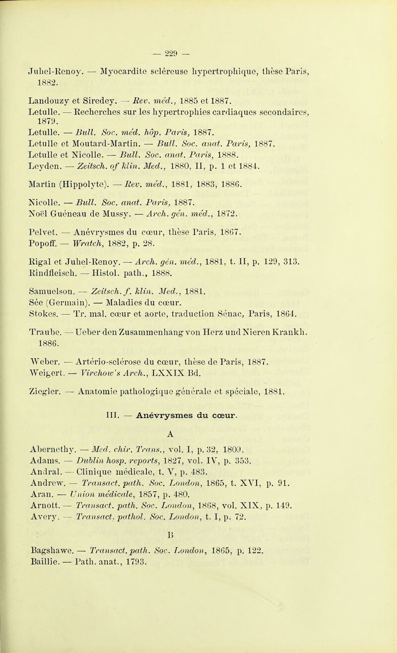 Juliel-Renoy. — Myocardite scléreuse hypertrophique, thèse Paris, 1882. Landoiizy et Siredey. — Rev. méd., 1885 et 1887. Letulle. — Recherches sur les hypertrophies cardiaques secondaires, 1879. Letulle. — Bull. Soc. méd. hôp. Paris, 1887, Letulle et Moutard-Martin. — Bull. Soc. anat. Paris, 1887. Letulle et Nicolle. —• Bull. Soc. anat. Paris, 1888. Loyden. — Zeitsch. of klin. 3Ied., 1880, II, p. 1 et 1884. Martin (Hippolyte). — Rev. mcd., 1881, 1883, 1886. Nicolle. — Bull. Soc. anat. Paris, 1887. Noël Guéneau de Mussy. — Arch. gcn. méd., 1872. Pelvet. — Anévrysmes du cœur, thèse Paris, 18G7. Popoff. — Wratch, 1882, p. 28. Eigal et Juhel-Renoy. — Arch. gén. méd., 1881, t. II, p. 129, 313. Rindfieisch. —Histol. path., 1888. Samuelson. — Zeitsch. f. klin. Med., 1881. Sée (Germain). — Maladies du cœur. Stokes. — Tr. mal. cœur et aorte, traduction Sénac, Paris, 1864. Traube. — Ueber don Zusammenhang von Herz und Nieren Krankh. 1886. Weber. — Artério-sclérose du cœur, thèse de Paris, 1887. Weigert. — Virchow's Arch., LXXIX Bd. Ziegler. — Anatomie pathologique générale et spéciale, 1881. III. — Anévrysmes du cœur. A Abernethy. —Med. chir. Trans., vol. I, p. 32, 1809. Adanis. — Dublin hosp. reports, 1827, vol. IV, p. 353. Andral. — Clinique médicale, t. V, p. 483. Andrew. — Transact. path. Soc. London, 1865, t. XVI, p. 91. Aran. — Union médicale, 1857, p. 480. Arnott. — Transact. path. Soc. London, 1868, vol. XIX, p. 149. Avery. — Transact. pathol. Soc. London, t. I, p. 72. lî Bagshawe. — Transact.path. Soc. London, 1865, p. 122. Baillie. — Path. anat., 1793.