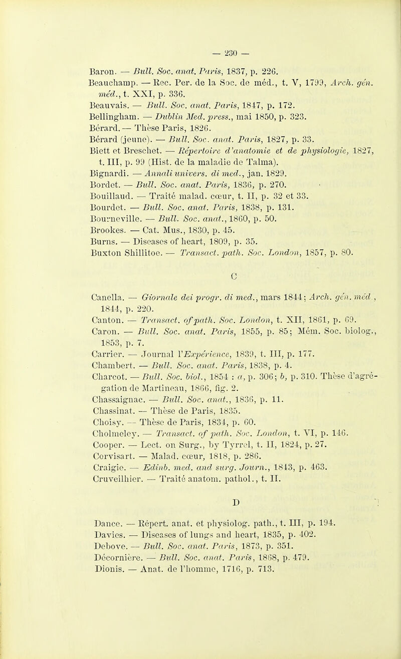 Baron. — Bull. Soc. anat. Paris, 1837, p. 226. Beauchamp. —Rec. Per. de la Soc. de méd., t. V, 1799, Arch. gén. méd., t. XXI, p. 336. Beauvais. — Bull. Soc. anat. Paris, 1817, p. 172. Bellingliam. — Dublin Med. press., mai 1850, p. 323. Bérard.— Thèse Paris, 1826. Bérard (jeune). ■— Bull. Soc. anat. Paris, 1827, p. 33. Biett et Breschet. — Répertoire d'anatomie et de physiologie, 1827, t. III, p. 99 (Hist. de la maladie de Talma). Bignardi. — Annaliunivers. dimed., jan. 1829. Bordet. — Bull. Soc. anat. Paris, 1836, p. 270. Bouillaiid. — Traité malad. cœur, t. II, p. 32 et 33. Bourdet. — Bull. Soc. anat. Paris, 1838, p. 131. Bourneville. — Bull. Soc. anat., 1860, p. 50. Brookes. — Cat. Mus., 18.30, p. 45. Burns. — Diseases of heart, 1809, p. 35. Buxton Sliillitoe. — Transact. patli. Soc. London, 1857, p. 80. C Canella. — Giornale dei progr. di med., mars 1844: Arch. gén. méd., 1844, p. 220. Canton. — Transact. of path. Soc. London, t. XII, 1861, p. 69. Caron. — Bull. Soc. anat. Paris, 1855, p. 85; Mém. Soc. biolog., 1853, p. 7. Carrier. — .Journal VExpérience, 1839, t. III, p. 177. Chambert. — Bull. Soc. anat. Paris, 1838, p. 4. Oh^Ycoi. — Bull. Soc. Mol., 1854 : a, p. 306; h, p. 310. Thèse d'agré- gation de Martineau, 1866, fig. 2. Chassaignac. •— Bull. Soc. anat., 1836, p. 11. Chassinat. — Thèse de Paris, 1835. Choisy. — Thèse de Paris, 1834, p. 60. Cholmeley. — Transact. of path. Soc. London, t. VI, p. 146. Cooper. — Lect. on Surg., by Tyrrel, t. II, 1824, p. 27. Corvisart. — Malad. cœur, 1818, p. 286. Craigie. — Edinb. med. and surg. Joicrn., 1813, p. 463. Cruveilhier. — Traité anatom. pathoL, t. II. D Dance. — Eépert. anat. et physiolog. path., t. III, p. 194. Davies. — Diseases of lungs and heart, 1835, p. 402. Debove. — Bidl. Soc. anat. Paris, 1873, p. 351. Décornière. — Bull. Soc. anat. Paris, 1868, p. 479. Dionis, — Anat. de l'homme, 1716, p. 713.