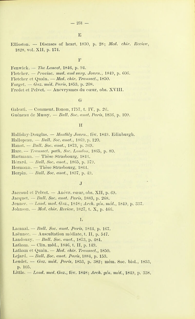 E EUioston. — Diseases of heart, 1830, p. 28; Med. chir. Eevieic, 1828, vol. XII, p. 174. F Femvick. — The Lancet, 1846, p. 94. Fletcher. — Provinc. med. andsurg. Journ., 1849, p. G06. Fletcher et Quain. —Med. chir. Transact., 1850. Forget. — Gaz. méd. Paris, 1853, p. 208. Fredet et Pelvet. — Anévrysmes du cœur, obs. XYIII. G Galeati. — Comment. Bonon, 1757, t. IV, p. 26. Guéneau de Mussy. — Bull. Soc. anat. Paris, 1836, p. 109. H Halliday-Douglas. — Monthhj Journ., fév. 1849. Ediuburgli. Hallopeau. — Bull. Soc. anat., 18G9, p. 120. Hanot. — Bull. Soc. anat., 1873, p. 369. Hare. — Transact. 23cith. Soc. London, 1865, p. 80. Hartmann. — Thèse Strasbourg, 1846. Hérard. — Bull. Soc. anat., 1865, p. 379. Hermauu. — Thèse Strasbourg, 1864. Herpin. — Bull. Soc. anat., 1837, p. 49. J Jaccoud et Polvet. — Auévr. cœur, obs. XII, p. 69. Jacquet. — Bull. Soc. anat. Paris, 1883, p. 268. Jenner. — Lond. med. Gaz., 1848-, Arch. ge'n. méd., 1849, p. 337. Johnson. — Aled. chir. Revieiv, 1827, t. X, p. 466. 1. Lacanal. — Bull. Soc. anat. Paris, 1844, p. 167. Laënnee. — Auscultation médiate, t. II, p. 547. Landouzy. — Bull. Soc. anat., 1873, p. 484. Latham. — Clin, méd., 1846, t. II, p. 149. Latham et Quain. — 3Ied. chir. Transact., 1850. Lejard. — Bull. Soc. anat. Paris, 1884, p. 153. Leudet. — Gaz. méd. Paris, 1853, p. 382; mém. Soc. biol., 1853, p. 105. Littlc. — Lond. med. Gaz., fév. 1848; Arch. gén. méd., 1849, p. 338.