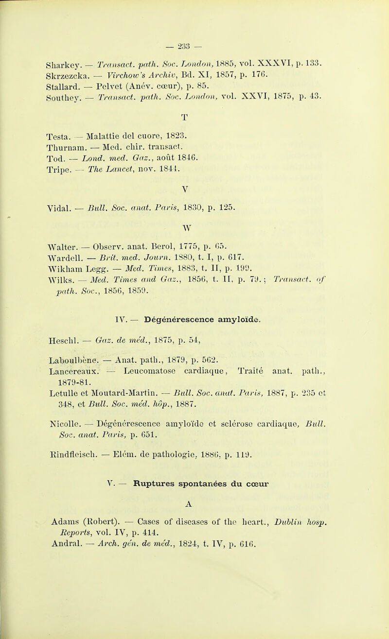 Sharkey. — Tninsiact. path. Soc. London, 1885, vol. XXXVI, p. 133. Skrzezcka. — Virchow's ArcJiiv, Bd. XI, 1857, p. 176. Stallard. — Pelvet (Anév. cœur), p. 85. Southey. — Tmnsact. path. Soc. London, vol. XXVI, 1875, p. 43. T Testa. — Malattie del cuore, 1823. Thurnam. — Med. chir. trausact. Xod. — Lond. med. Gaz., août 1846. Tripe. — The Lancet, nov. 1841. V Vidal. — Bull. Soc. anat. Paris, 1830, p. 125. W Walter. — Observ. anat. Berol, 1775, p. 05. Wardell. — Brit. med. Journ. 1880, t. I, p. 617. Wikham Legg. — Med. Times, 1883, t, II, p. 19^. Wilks. — 3Ied. Times and Gaz., 1856, t. Il, p. 79.; Transact. of path. Soc, 1856, 1859. IV. — Dégénérescence amyloïdé. Hesclil. — Gaz. de med., 1875, p. 54, Laboulbène. — Anat. path., 1879, p. 562. Lancereaux. — Leucomatose cardiaque, Traité anat. path., 1879-81. LetuUe et Moutard-Martin. — Bull. Soc. anat. Paris, 1887, p. 235 et 348, et Bull. Soc. méd. hôp., 1887. Nicolle. — Dégénérescence amyloïde et sclérose cardiaque, Bull. Soc. anat. Paris, p. 651. Eindfleisch. — Elém. de pathologie, 18«6, p. 119. V. — Ruptures spontanées du cœur A Adams (Robert). — Cases of diseases of tlie heart., Dublin hosp. Reports, vol. IV, p. 414. Andral. — Arch. gén. de méd., 1824, t. IV, p. 616.