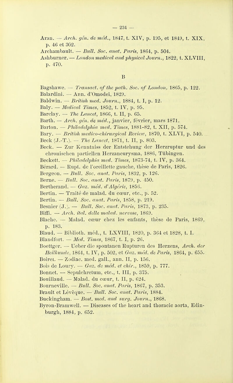 Arau. — Arch. gén. de méd., 1847, t. XIV, p. 195, et 1849, t. XIX, p. 46 et 302. Archambault. — Bull. Soc. anat. Paris, 1864, p. 504. Ashburner. — London médical and physical Journ., 1822, t. XLVIII, p. 470. B Bagshawe. — Transact. of the path. Soc. of London, 1865, p. 122. Balardini. — Ann. d'Omodei, 1829. Baldwiu. — British med. Journ., 1884, t. I, p. 12. Baly. — Médical Times, 1852, t. IV, p. 95. Barclay. — The Lancet, 1866, t. II, p. 65. Barth. — A7'c7i. gén. de méd., janvier, février, mars 1871. Barton. — PMladel])liia med. Times, 1881-82, t. XII, p. 574. Bary. — British medico-cMrurgical Review, 1870, t. XLVI, p. 540. Beck (J.-T.), — The Lancet, 1871, l. II, p. 803. Beck. — Zur Kerintniss der Entstehung der Herzriiptiir und des ehroiiischen partiellen Herzaueurysma, 1886, Tlibingen. Beckett. — Philadelxjhia med. Times, 1873-74, t. IV, p. 364. Bérard. — Rupt. de l'oreillette gauclie, thèse de Paris, 1826. Bergeon. — Bull. Soc. anat. Paris, 1832, p. 126. Berne. — Bull. Soc. anat. Paris, 1879, p. 450. Bertherand. — Oaz. méd. d'Algérie, 1856. Bertin. — Traité de malad. du cœur, etc., p. 52. Bertin. — Bull. Soc. anat. Paris, 1858, p. 219. Besnier (J.). — Bull. Soc. anat. Paris, 1873, p. 235. Biffi. —■ Arch. ital. délie malad. nervose, 1869. Blaclio. — Malad. cœur chez les enfants, thèse de Paris, 1869, p. 183. Blaud. — Biblioth. méd., t. LXVIII, 1820, p. 364 et 1828, t. I. Blandfort. — Med. Times, 1867, t. I, p. 26. Boettger. — Ueber die spontanen Rupturen des Herzens, Arch. der Eeilkunde, 1864, t. IV, p. 502, et Gaz. méd. de Paris, 1864, p. 655. Boirei. — Zodiac, med. gall., ann. II, p. 156. Bois de Loury.. — Gaz. de méd. et chir., 1859, p. 777. Bonnet. — Sopulcliretum, etc., t. III, p. 375. Bouillaud. — Malad. du cœur, t. II, p. 624, Bourneville. — Bull. Soc. anat. Paris, 1867, p. 353. Brault et Lévêque. — Bull. Soc. anat. Paris, 1884. Buckingham. — Bost. med. and surg. Journ., 1868. Byron-Bramwell. — Diseases of tho heart and thoracic aorta, Edin- burgh, 1884, p. 652.