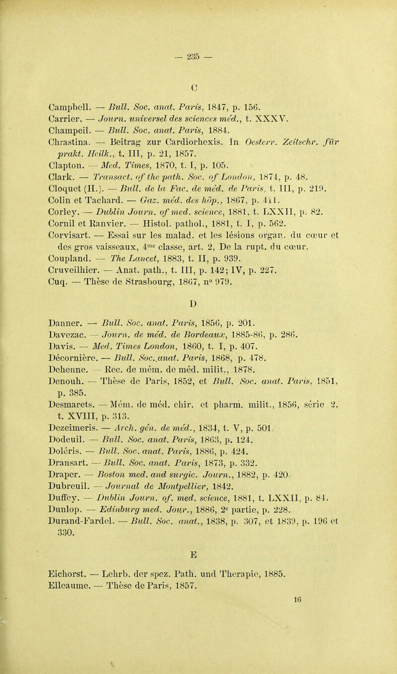 c Campbell. — Bull. Soc. anat. Paris, 1847, p. 156. Carrier. ■— Joitrn. universel des sciences me'd., t. XXXV. Cliampeil. — Bull. Soc. anat. Paris, 1884. Clirastina. — Beitrag zur Cardiorhexis. In Oesferr. Zeitschr. fur prakt. TIeilk., t. III, p. 21, 1857. Clapton. — 3fed. Times, 1870, t. I, p. 105. Clark. — Transact. of tlie patJi. Soc. of London, 1874, p. 48. Cloquet (H.). — Bull, de la Fac. de méd. de Paris, t. III, p. 219. Colin et Tachai'd. — Gaz. méd. des hôp., 1867, p. 411. Corley. — Dublin Journ. of med. science, 1881, t. LXXll, p. 82. Cornil et Eanvior. — Histol. pathol., 1881, t. I, p. 562. Corvisart. — Essai sur les nialad. et les lésions organ. du cœur et des gros vaisseaux, 4'= classe, art. 2, De la rupt. du cœur. Coupland. — The Laucet, 1883, t. II, p. 939. Cruveilhier. — Anat. path., t. III, p. 142; IV, p. 227. Cuq. — Thèse de Strasbourg, 1867, n» 979. D Danner. — Bull. Soc. anat. Paris, 1856, p. 201. Davezac. — Journ. de méd. de Bordeaux, 1885-86, p. 286. Davis. — Med. Times London, 1860, t. I, p. 407. Décornière. — Bull. Soc,anat. Paris, 1868, p. 478. Dehenne. — Rec. de mém. de méd. milit., 1878. Denoub. — Thèse de Paris, 1852, et Bull. Soc. anat. Paris, 1851, p. 385. Desmarets. —Mém. de méd. chir. et pharm. milit., 1856, série 2, t. XVIII, p. 313. Dezeimeris. — Arch. gén. de méd., 1834, t. V, p. 501. Dodeuil. — Bull. Soc. anat. Paris, 1863, p. 124. Doléris. — Bull. Soc. anat. Paris, 1886, p. 424. Dransart. — Bull. Soc. anat. Paris, 1873, p. 332. Draper. — Boston med. and surgic. Journ., 1882, p. 420- Dubreuil. — Journal de Montpellier, 1842. Dufïey. — Dublin Journ. of. med. science, 1881, t. LXXII, p. 84. Dunlop. — Edinburg med. Jour., 1886, 2'^ partie, p. 228. Durand-Fardel. — Bull. Soc. anat., 1838, p. 307, et 1839, p. 196 et 3.30. E Eicliorst. — Lehrb. der spcz. Path. und Thercapie, 1885. Elleaume. — Thèse de Paris, 1857. 16