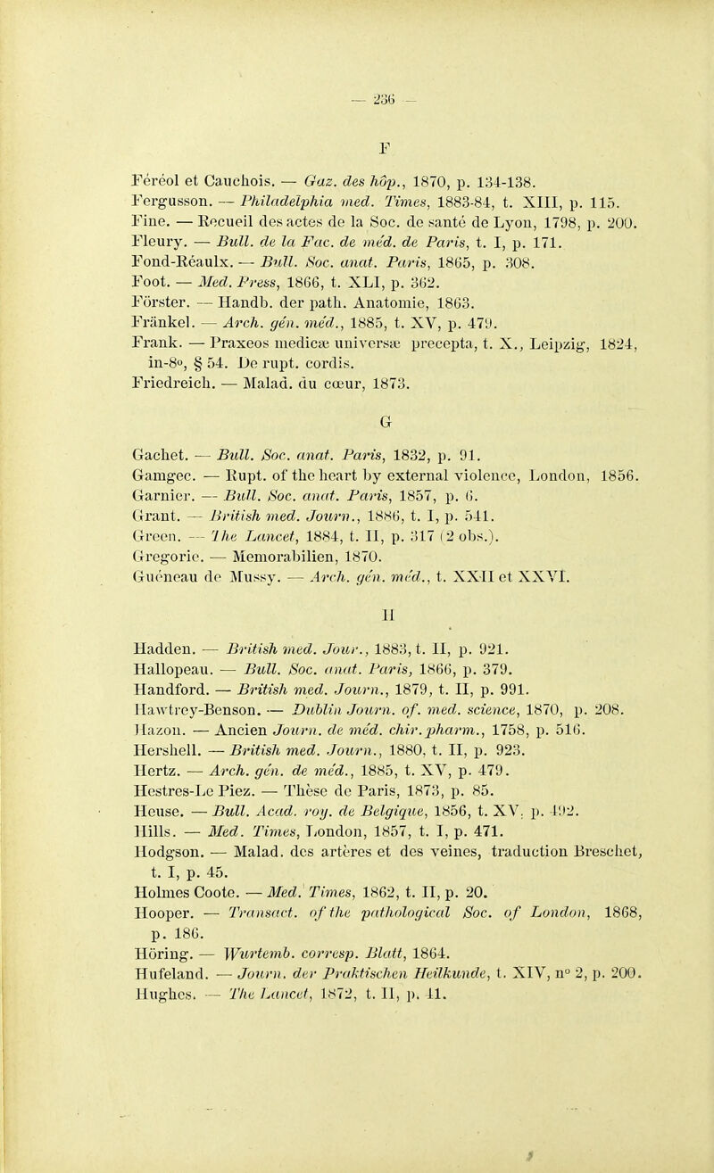 — 23G F Féréol et Cauchois. — Gaz. des 7iôp., 1870, p. 134-138. Fergusson. — Phïladelphia vied. Times, 1883-84, t. XIII, p. 115. Fine, — Eocueil des actes de la Soc. de santé de Lyon, 1798, p. 200. Fleury. — Bull, de la Fac. de méd. de Paris, t. I, p. 171. Fond-Réaulx. — Bull. Soc. anat. Paris, 1865, p. 308. Foot. — Med. Press, 1866, t. XLI, p. 362. Forster. — Handb. der path. Anatomie, 1863. Frânkel. — Arch. gén. méd., 1885, t. XV, p. 47'J. Frank. — Praxeos medicai iiniversie precepta, t. X., Leipzig, 1824, in-8o, g 54. De rupt. cordis. Friedreich. — Malad. du cœur, 1873. G Gachet. — Bull. Soc. anat. Paris, 1832, p. 91. Gamgec. —Eupt. of the heart by external violence, London, 1856. Garnier. — Bull. Soc. anat. Paris, 1857, p. 6. Grant. — British med. Journ., 18S6, t. I, p. 541. Greeii. --- Ihe Lancet, 1884, t. Il, p. 317 (2 obs.). Gregoric. — Memorabilien, 1870. Guéneau do Mussy. — Arch. gén. méd., t. XXII et XXVI. II Hadden. — British med. Jour., 1883, t. II, p. 921. Hallopeau. — Bull. Soc. anat. Paris, 1866, p. 379. Handford. — British med. Journ., 1879, t. II, p. 991. Hawtrey-Benson. — Dublin Journ. of. med. science, 1870, p. 208. Hazon. — Ancien Journ. de méd. chir.pharm., 1758, p. 516. Hersliell. —British med. .Journ., 1880, t. II, p. 923. Hertz. — Arch. gén. de méd., 1885, t. XV, p. 479. Hestres-Lc Fiez. — Thèse de Paris, 1873, p. 85. Heuse. — Bull. Acad. roy. de Belgique, 1856, t. XV. p. 492. Hills. — Med. Times, T^ondon, 1857, t. I, p. 471. Hodgson. — Malad. dos artères et des veines, traduction Breschet, t. I, p. 45. Holnies Coote. — Med. Times, 1862, t. II, p. 20. Hooper. — Transact. of the pathological Soc. of London, 1868, p. 186. Horing. — Wu^'temb. corresp. Blatt, 1864. Hufeland. — Journ. de)- Prahtischen Heilkunde, t. XIV, n° 2, p. 200. Hughes. — The Lancet, 1872, t. II, ]). 41.