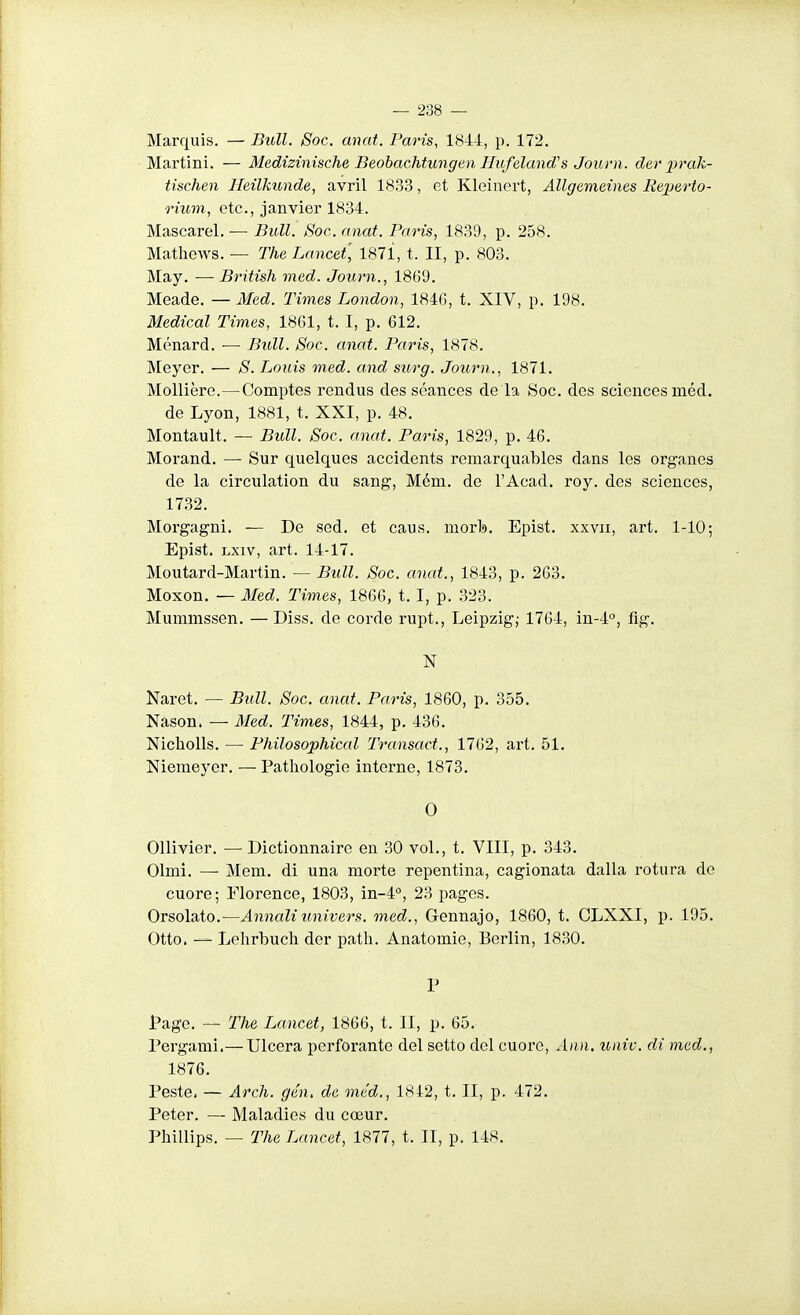 Marquis. — Bull. Soc. anat. Paris, 1844, p. 172, Martini. — MediziniscTie Beohachtungen Hufeland's Journ . cler prak- tischen Heilkimde, avril 18.33, et Kleinert, Allgemeines Reperto- 7num, etc., janvier 1834. Mascarel. — Bull. Soc. anat. Paris, 1839, p. 258. Mathews. — The Lancet, 187i, t. II, p. 803. May. — British med. Journ., 1869. Meade. — Med. Times London, 1846, t. XIV, p. 198. Médical Times, 18G1, t. I, p. 612. Ménard. ■— Bull. Soc. anat. Paris, 1878. Meyer. — S. Louis med. and surg. Journ., 1871. Mollière.—Comptes rendus des séances de la Soc. des sciences méd. de Lyon, 1881, t. XXI, p. 48. Montault. — Bull. Soc. anat. Paris, 1829, p. 46. Morand. — Sur quelques accidents remarquables dans les organes de la circulation du sang, Mém. de l'Acad. roy. des sciences, 1732. Morgagni. — De sed. et caus. morb. Epist. xxvii, art. 1-10; Epist. Lxiv, art. 14-17. Moutard-Martin. — Bull. Soc. anat., 1843, p. 263. Moxon. — 3Ied. Times, 1866, 1.1, p. 323. Mummssen. —Diss. de corde rupt., Leipzig,- 1764, in-4°, fig. N Naret. — Bull. Soc. anat. Paris, 1860, p. 355. Nason. — Med. Times, 1844, p. 436. Nicholls. — Philosophical Transact., 1762, art. 51. Niemeyer. — Pathologie interne, 1873. 0 Ollivier. — Dictionnaire en .30 vol., t. VIII, p. 343. Olmi. — Mem. di una morte repentina, cagionata dalla rotura de cuore; Elorence, 1803, in-4'', 23 pages. Orsolato.—Annaliunivers, med., Gennajo, 1860, t. CLXXI, p. 195. Otto. — Lolirbuclî der patli. Anatomie, Berlin, 18,30. P Page. — The Lancet, 1866, t. II, p. 65. Pergami.— Ulcéra perforante del setto del cuore, Ann. unie, di med., 1876. Peste. — Arcli. gén, de méd., 1842, t. II, p. 472. Peter. — Maladies du cœur. Phillips. — The Lancet, 1877, t. II, p. 148.